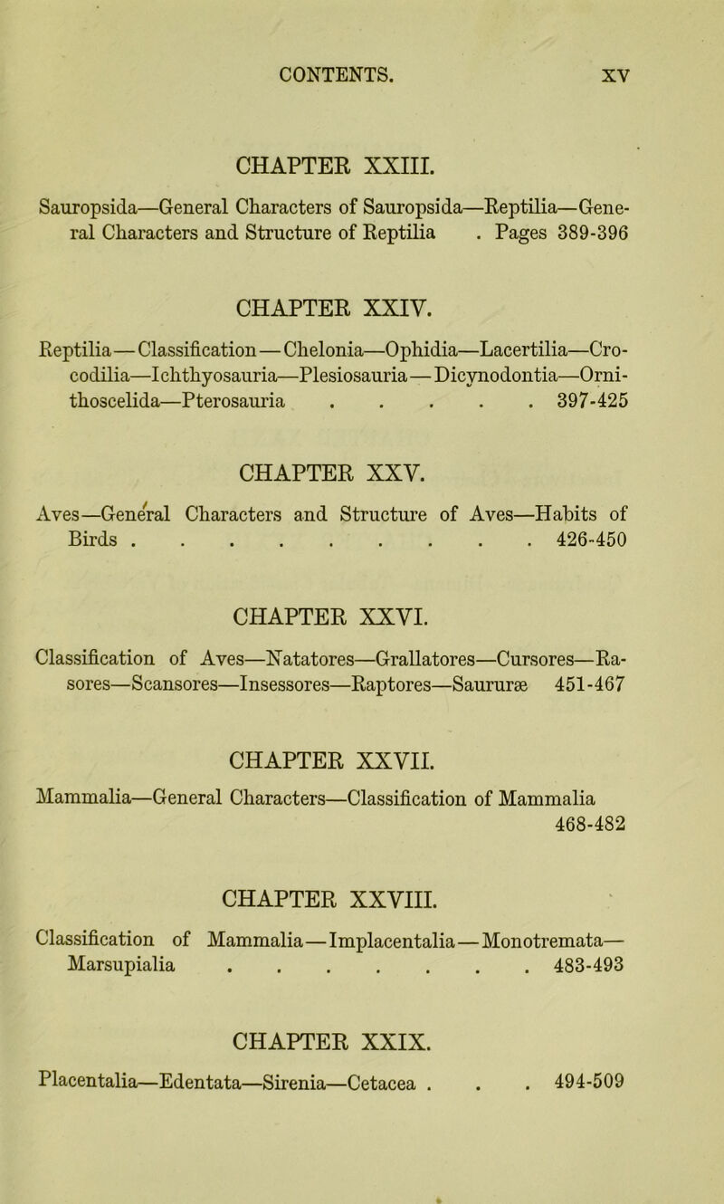 CHAPTER XXIII. Sauropsida—General Characters of Sauropsida—Reptilia—Gene- ral Characters and Structure of Reptilia . Pages 389-396 CHAPTER XXIV. Reptilia—Classification—Chelonia—Ophidia—Lacertilia—Cro- codilia—Ichthyosauria—Plesiosauria—Dicynodontia—Orni- thoscelida—Pterosauria 397-425 CHAPTER XXV. Aves—General Characters and Structui’e of Aves—Habits of Birds 426-450 CHAPTER XXVI. Classification of Aves—Natatores—Grallatores—Cursores—Ra- sores—S cansores—I nsessores—Raptor es—Saururse 451-467 CHAPTER XXVII. Mammalia—General Characters—Classification of Mammalia 468-482 CHAPTER XXVHL Classification of Mammalia—Implacentalia—Monotremata— Marsupialia 483-493 CHAPTER XXIX. Placentalia—Edentata—Sirenia—Cetacea . . 494-509