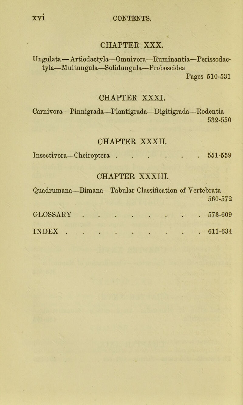 CHAPTER XXX. Ungiilata—Artiodactyla—Omnivora—Ruminantia—Perissodac- tyla—Multungula—Solidungula—Protoscidea Pages 510-531 CHAPTER XXXI. Carnivora—Pinnigrada—Plantigrada—Digitigrada—Rodentia 532-550 CHAPTER XXXII. Insectivora—Cheiroptera ... ... 551-559 CHAPTER XXXIII. Quadrumana—Bimana—Tabular Classification of Vertebrata 560-572 GLOSSARY 573-609 INDEX . . 611-634