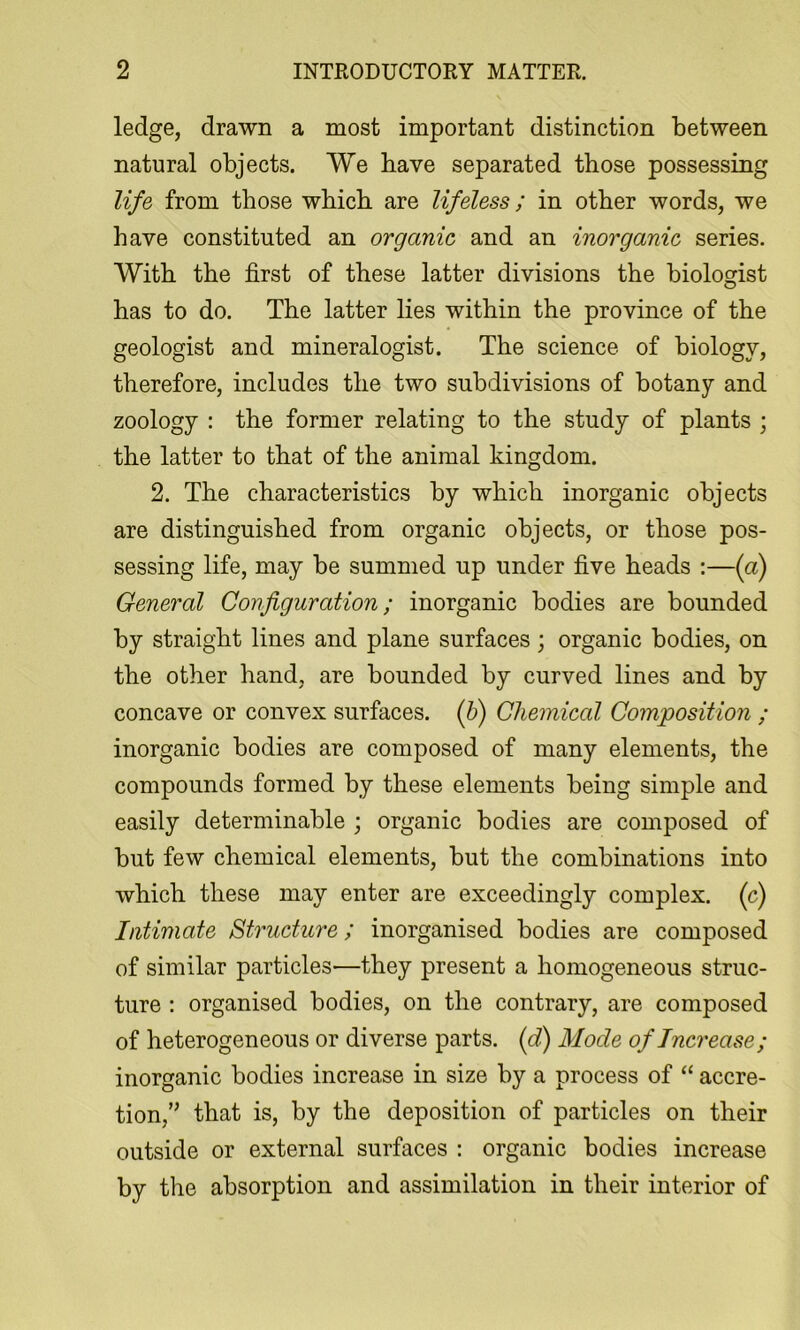 ledge, drawn a most important distinction between natural objects. We have separated those possessing life from those which are lifeless; in other words, we have constituted an organic and an inorganic series. With the first of these latter divisions the biologist has to do. The latter lies within the province of the geologist and mineralogist. The science of biology, therefore, includes the two subdivisions of botany and zoology : the former relating to the study of plants ; the latter to that of the animal kingdom. 2. The characteristics by which inorganic objects are distinguished from organic objects, or those pos- sessing life, may be summed up under five heads :—{a) General Configuration; inorganic bodies are bounded by straight lines and plane surfaces; organic bodies, on the other hand, are bounded by curved lines and by concave or convex surfaces, (h) Chemical Composition ; inorganic bodies are composed of many elements, the compounds formed by these elements being simple and easily determinable ; organic bodies are composed of but few chemical elements, but the combinations into which these may enter are exceedingly complex, (c) Intimate Structure; inorganised bodies are composed of similar particles—they present a homogeneous struc- ture : organised bodies, on the contrary, are composed of heterogeneous or diverse parts, {f) Mode of Increase ; inorganic bodies increase in size by a process of “ accre- tion, that is, by the deposition of particles on their outside or external surfaces : organic bodies increase by the absorption and assimilation in their interior of