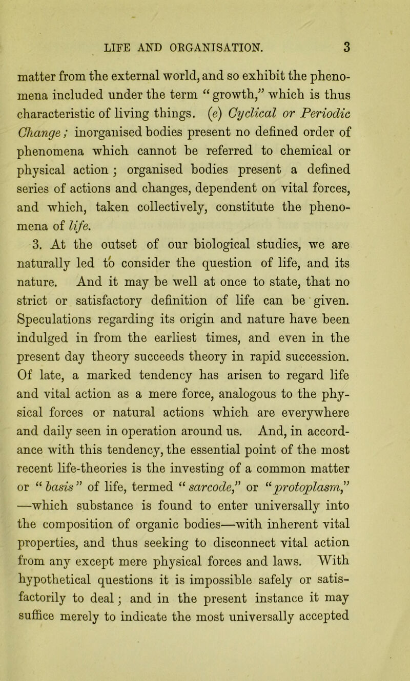 matter from the external world, and so exhibit the pheno- mena included under the term “ growth,” which is thus characteristic of living things, (e) Cyclical or Periodic Change; inorganised bodies present no defined order of phenomena which cannot be referred to chemical or physical action; organised bodies present a defined series of actions and changes, dependent on vital forces, and which, taken collectively, constitute the pheno- mena of life. 3. At the outset of our biological studies, we are naturally led to consider the question of life, and its nature. And it may be well at once to state, that no strict or satisfactory definition of life can be given. Speculations regarding its origin and nature have been indulged in from the earliest times, and even in the present day theory succeeds theory in rapid succession. Of late, a marked tendency has arisen to regard life and vital action as a mere force, analogous to the phy- sical forces or natural actions which are everywhere and daily seen in operation around us. And, in accord- ance with this tendency, the essential point of the most recent life-theories is the investing of a common matter or “ basis ” of life, termed “ sarcodef or protoplasm^ —which substance is found to enter universally into the composition of organic bodies—with inherent vital properties, and thus seeking to disconnect vital action from any except mere physical forces and laws. With hypothetical questions it is impossible safely or satis- factorily to deal; and in the present instance it may sufi&ce merely to indicate the most universally accepted