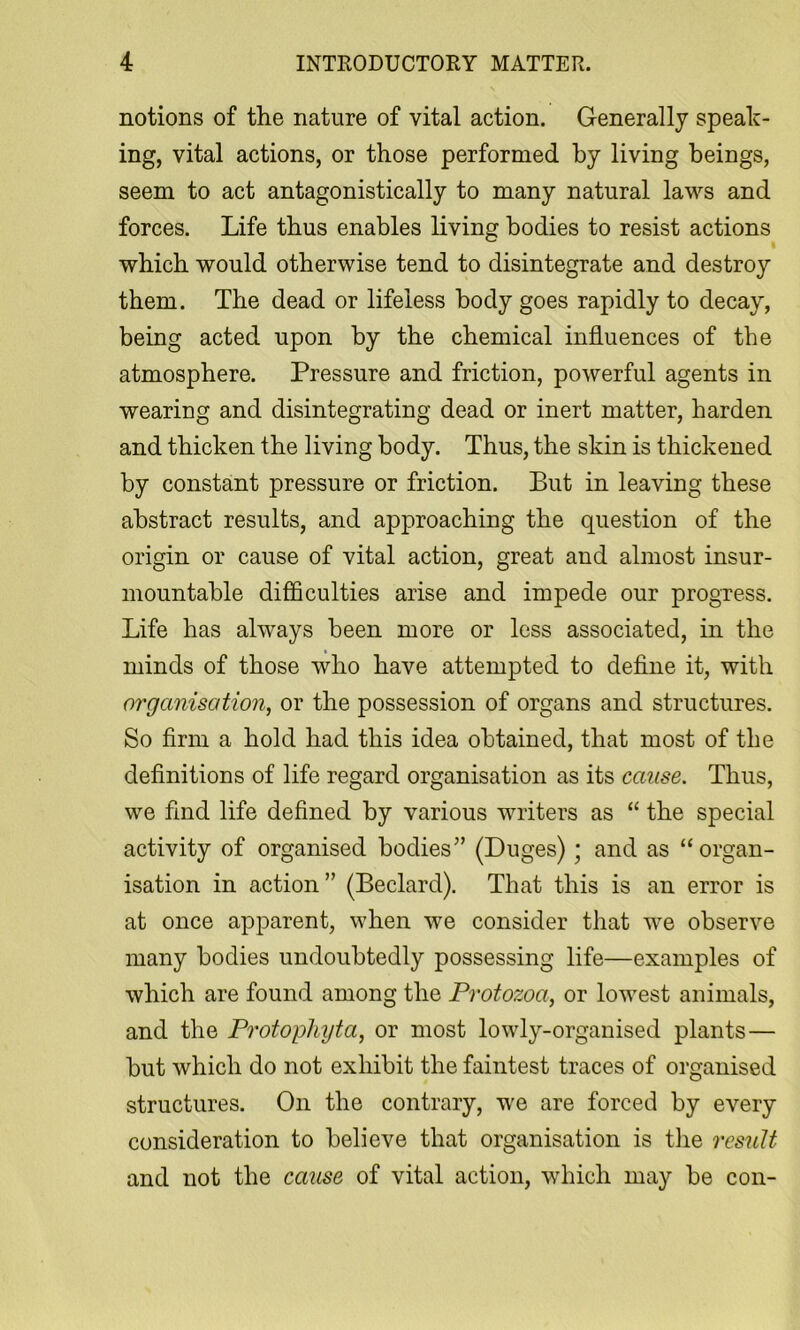 notions of the nature of vital action. Generally speak- ing, vital actions, or those performed by living beings, seem to act antagonistically to many natural laws and forces. Life thus enables living bodies to resist actions which would otherwise tend to disintegrate and destroy them. The dead or lifeless body goes rapidly to decay, being acted upon by the chemical influences of the atmosphere. Pressure and friction, powerful agents in wearing and disintegrating dead or inert matter, harden and thicken the living body. Thus, the skin is thickened by constant pressure or friction. But in leaving these abstract results, and approaching the question of the origin or cause of vital action, great and almost insur- mountable difficulties arise and impede our progress. Life has always been more or less associated, in the minds of those who have attempted to define it, with organisation, or the possession of organs and structures. So firm a hold had this idea obtained, that most of the definitions of life regard organisation as its cause. Thus, we find life defined by various writers as “ the special activity of organised bodies” (Duges); and as “organ- isation in action” (Bedard). That this is an error is at once apparent, when we consider that we observe many bodies undoubtedly possessing life—examples of which are found among the Protozoa, or lowest animals, and the Protophyta, or most lowly-organised plants— but which do not exhibit the faintest traces of organised structures. On the contrary, we are forced by every consideration to believe that organisation is tlie result and not the cause of vital action, which may be con-