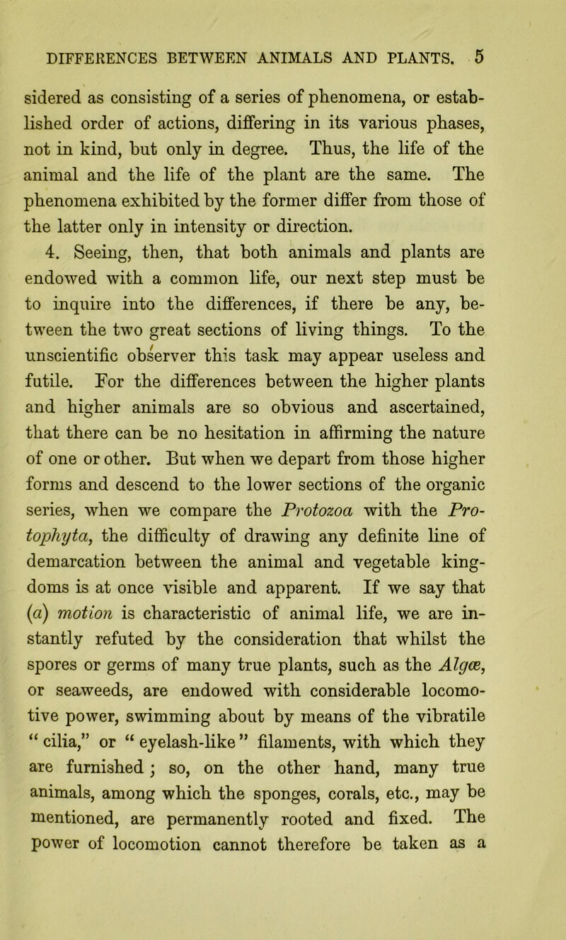 sidered as consisting of a series of phenomena, or estab- lished order of actions, differing in its various phases, not in kind, hut only in degree. Thus, the life of the animal and the life of the plant are the same. The phenomena exhibited by the former differ from those of the latter only in intensity or direction. 4. Seeing, then, that both animals and plants are endowed with a common life, our next step must be to inquire into the differences, if there be any, be- tween the two great sections of living things. To the unscientific observer this task may appear useless and futile. For the differences between the higher plants and higher animals are so obvious and ascertained, that there can be no hesitation in affirming the nature of one or other. But when we depart from those higher forms and descend to the lower sections of the organic series, when we compare the Protozoa with the Pro- topliyta, the difficulty of drawing any definite line of demarcation between the animal and vegetable king- doms is at once visible and apparent. If we say that (a) motion is characteristic of animal life, we are in- stantly refuted by the consideration that whilst the spores or germs of many true plants, such as the Algce, or seaweeds, are endowed with considerable locomo- tive power, swimming about by means of the vibratile “ cilia,” or “ eyelash-like ” filaments, with which they are furnished; so, on the other hand, many true animals, among which the sponges, corals, etc., may be mentioned, are permanently rooted and fixed. The power of locomotion cannot therefore be taken as a