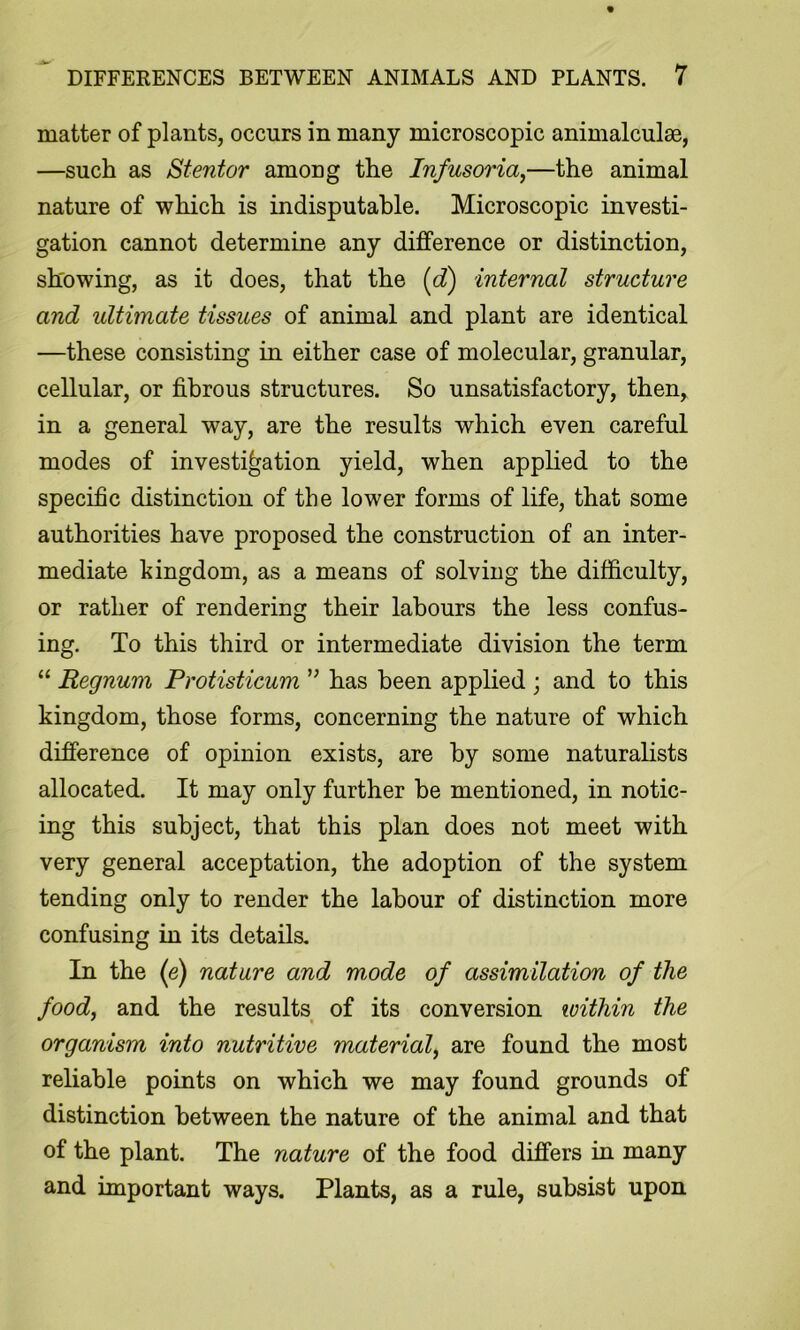 matter of plants, occurs in many microscopic animalculae, —such as Stentor among the Infusoria,—the animal nature of which is indisputable. Microscopic investi- gation cannot determine any difference or distinction, showing, as it does, that the [d) internal structure and idtimate tissues of animal and plant are identical —these consisting in either case of molecular, granular, cellular, or fibrous structures. So unsatisfactory, then, in a general way, are the results which even careful modes of investigation yield, when applied to the specific distinction of the lower forms of life, that some authorities have proposed the construction of an inter- mediate kingdom, as a means of solving the difficulty, or rather of rendering their labours the less confus- ing. To this third or intermediate division the term “ Regnum Protisticum has been applied ; and to this kingdom, those forms, concerning the nature of which difference of opinion exists, are by some naturahsts allocated. It may only further be mentioned, in notic- ing this subject, that this plan does not meet with very general acceptation, the adoption of the system tending only to render the labour of distinction more confusing in its details. In the (e) nature and mode of assimilation of the food, and the results of its conversion within the organism into nutritive material, are found the most reliable points on which we may found grounds of distinction between the nature of the animal and that of the plant. The nature of the food differs in many and important ways. Plants, as a rule, subsist upon