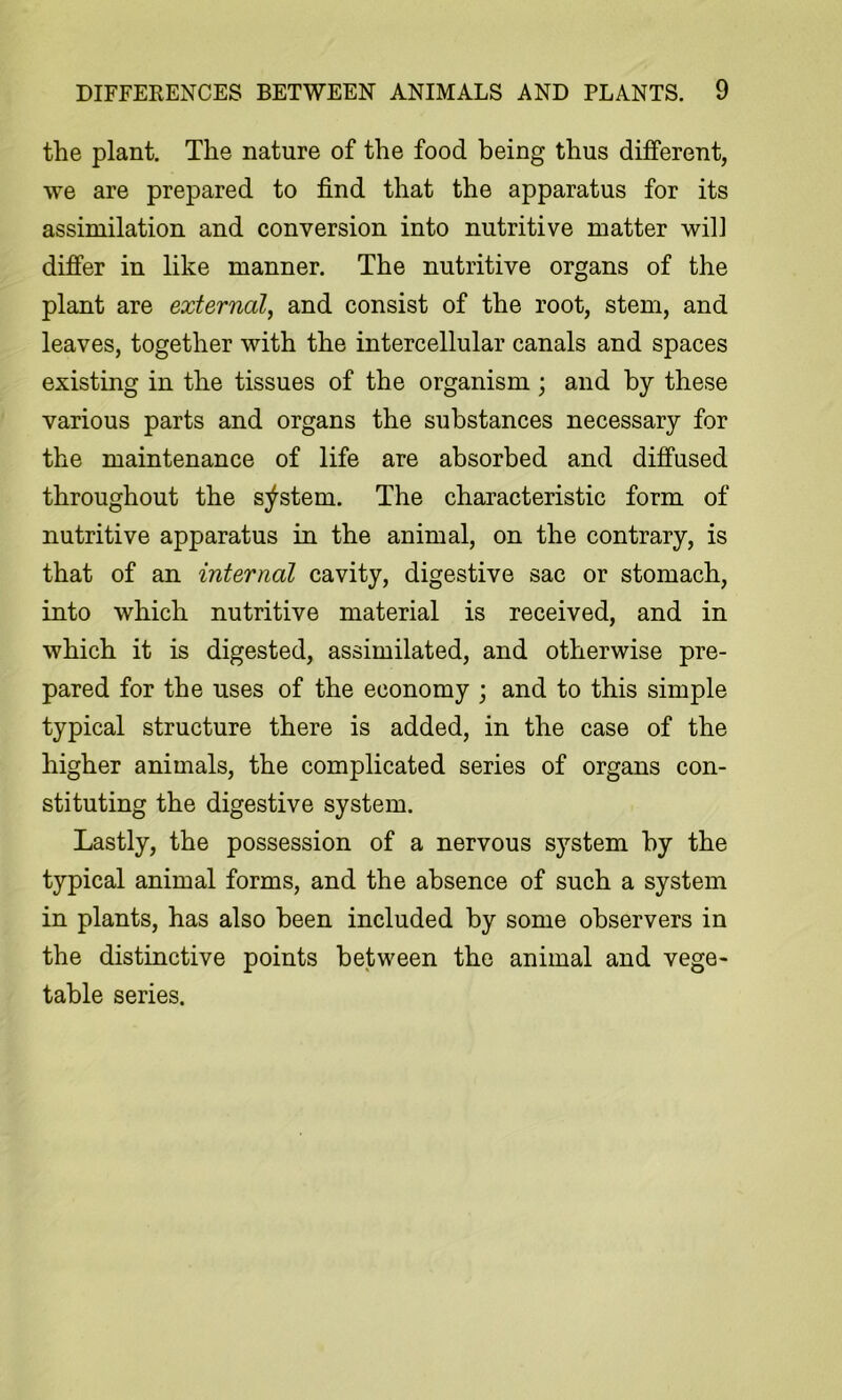 the plant. The nature of the food being thus different, we are prepared to find that the apparatus for its assimilation and conversion into nutritive matter will differ in like manner. The nutritive organs of the plant are external^ and consist of the root, stem, and leaves, together with the intercellular canals and spaces existing in the tissues of the organism; and by these various parts and organs the substances necessary for the maintenance of life are absorbed and diffused throughout the s;^stem. The characteristic form of nutritive apparatus in the animal, on the contrary, is that of an internal cavity, digestive sac or stomach, into which nutritive material is received, and in which it is digested, assimilated, and otherwise pre- pared for the uses of the economy j and to this simple typical structure there is added, in the case of the higher animals, the complicated series of organs con- stituting the digestive system. Lastly, the possession of a nervous system by the typical animal forms, and the absence of such a system in plants, has also been included by some observers in the distinctive points between the animal and vege- table series.