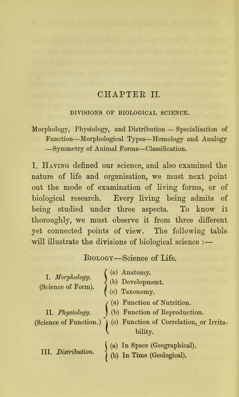 CHAPTEE II. DIVISIONS OF BIOLOGICAL SCIENCE. Morphology, Physiology, and Distribution — Specialisation of Function—Morphological Types—Homology and Analogy —S3^mmetry of Animal Forms—Classification. 1. Having defined our science, and also examined the nature of life and organisation, we must next point out the mode of examination of living forms, or of biological research. Every living being admits of being studied under three aspects. To know it thoroughly, we must observe it from three different yet connected points of view. The following table will illustrate the divisions of biological science :— (Science of Function.) j (c) Function of Correlation, or Irrita- \ bility. Biology—Science of Life. I. Morphology. (Science of Form). II. Physiology. (a) Anatomy. (b) Development. (c) Taxonomy. (a) Function of Nutrition. (b) Function of Reproduction, (a) In Space (Geographical). (b) In Time (Geological). III. Distribution.