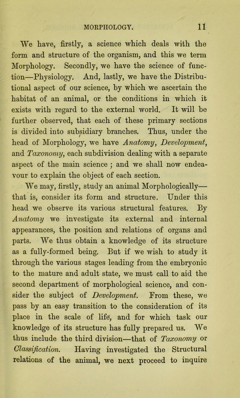 We have, firstly, a science which deals with the form and structure of the organism, and this we term Morphology. Secondly, we have the science of func- tion—Physiology. And, lastly, we have the Distribu- tional aspect of our science, by which we ascertain the habitat of an animal, or the conditions in which it exists with regard to the external world. It will be further observed, that each of these primary sections is divided into subsidiary branches. Thus, under the head of Morphology, we have Anatomy, Development, and Taxonomy, each subdivision dealing with a separate aspect of the main science ; and we shall now endea- vour to explain the object of each section. We may, firstly, study an animal Morphologically— that is, consider its form and structure. Under this head we observe its various structural features. By Anatomy we investigate its external and internal appearances, the position and relations of organs and parts. We thus obtain a knowledge of its structure as a fully-formed being. But if we wish to study it through the various stages leading from the embryonic to the mature and adult state, we must call to aid the second department of morphological science, and con- sider the subject of Development. Prom these, we pass by an easy transition to the consideration of its place in the scale of life, and for which task our knowledge of its structure has fully prepared us. We thus include the third division—that of Taxonomy or Classification. Having investigated the Structural relations of the animal, we next proceed to inquire
