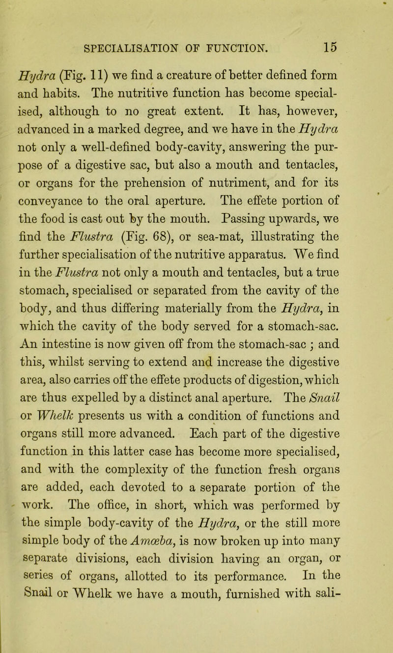 Hydra (Fig. 11) we find a creature of better defined form and habits. The nutritive function has become special- ised, although to no great extent. It has, however, advanced in a marked degree, and we have in the Hydra not only a well-defined body-cavity, answering the pur- pose of a digestive sac, but also a mouth and tentacles, or organs for the prehension of nutriment, and for its conveyance to the oral aperture. The effete portion of the food is cast out by the mouth. Passing upwards, we find the Flustra (Fig. 68), or sea-mat, illustrating the further specialisation of the nutritive apparatus. We find in the Flustra not only a mouth and tentacles, but a true stomach, specialised or separated from the cavity of the body, and thus differing materially from the Hydra, in which the cavity of the body served for a stomach-sac. An intestine is now given off from the stomach-sac ; and this, whilst serving to extend and increase the digestive area, also carries off the effete products of digestion, which are thus expelled by a distinct anal aperture. The Snail or Whelk presents us with a condition of functions and organs still more advanced. Each part of the digestive function in this latter case has become more specialised, and with the complexity of the function fresh organs are added, each devoted to a separate portion of the work. The office, in short, which was performed by the simple body-cavity of the Hydra, or the still more simple body of the Amoeba, is now broken up into many separate divisions, each division having an organ, or series of organs, allotted to its performance. In the Snail or Whelk we have a mouth, furnished with sali-