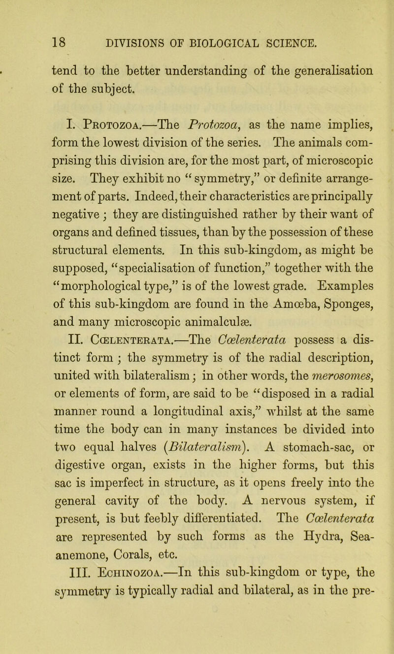 tend to the better understanding of the generalisation of the subject. I. Protozoa.—The Protozoa, as the name implies, form the lowest division of the series. The animals com- prising this division are, for the most part, of microscopic size. They exhibit no “ symmetry,” or definite arrange- ment of parts. Indeed, their characteristics are principally negative ; they are distinguished rather by their want of organs and defined tissues, than by the possession of these structural elements. In this sub-kingdom, as might be supposed, “specialisation of function,” together with the “morphological type,” is of the lowest grade. Examples of this sub-kingdom are found in the Amoeba, Sponges, and many microscopic animalculae. II. CcELENTERATA.—The Coelentevata possess a dis- tinct form ; the symmetry is of the radial description, united with bilateralism; in other words, the merosomes, or elements of form, are said to be “disposed in a radial manner round a longitudinal axis,” whilst at the same time the body can in many instances be divided into two equal halves [Bilateralism). A stomach-sac, or digestive organ, exists in the higher forms, but this sac is imperfect in structure, as it opens freely into the general cavity of the body. A nervous system, if present, is but feebly differentiated. The Coelenterata are represented by such forms as the Hydra, Sea- anemone, Corals, etc. III. Echinozoa.—In this sub-kingdom or type, the symmetry is typically radial and bilateral, as in the pre-