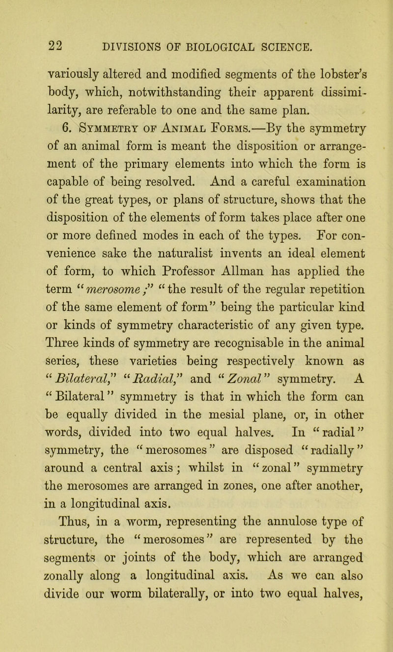 variously altered and modified segments of the lobster's body, which, notwithstanding their apparent dissimi- larity, are referable to one and the same plan. 6. Symmetky of Animal Forms.—By the symmetry of an animal form is meant the disposition or arrange- ment of the primary elements into which the form is capable of being resolved. And a careful examination of the great types, or plans of structure, shows that the disposition of the elements of form takes place after one or more defined modes in each of the types. For con- venience sake the naturalist invents an ideal element of form, to which Professor Allman has applied the term “ merosome “ the result of the regular repetition of the same element of form being the particular kind or kinds of symmetry characteristic of any given type. Three kinds of symmetry are recognisable in the animal series, these varieties being respectively known as “ Bilateral,^' “ Radial” and “ Zonal symmetry. A “ Bilateral symmetry is that in which the form can be equally divided in the mesial plane, or, in other words, divided into two equal halves. In “radial symmetry, the “merosomes are disposed “radially around a central axis; whilst in “ zonal symmetry the merosomes are arranged in zones, one after another, in a longitudinal axis. Thus, in a worm, representing the annulose type of structure, the “merosomes are represented by the segments or joints of the body, which are arranged zonally along a longitudinal axis. As we can also divide our worm bilaterally, or into two equal halves.