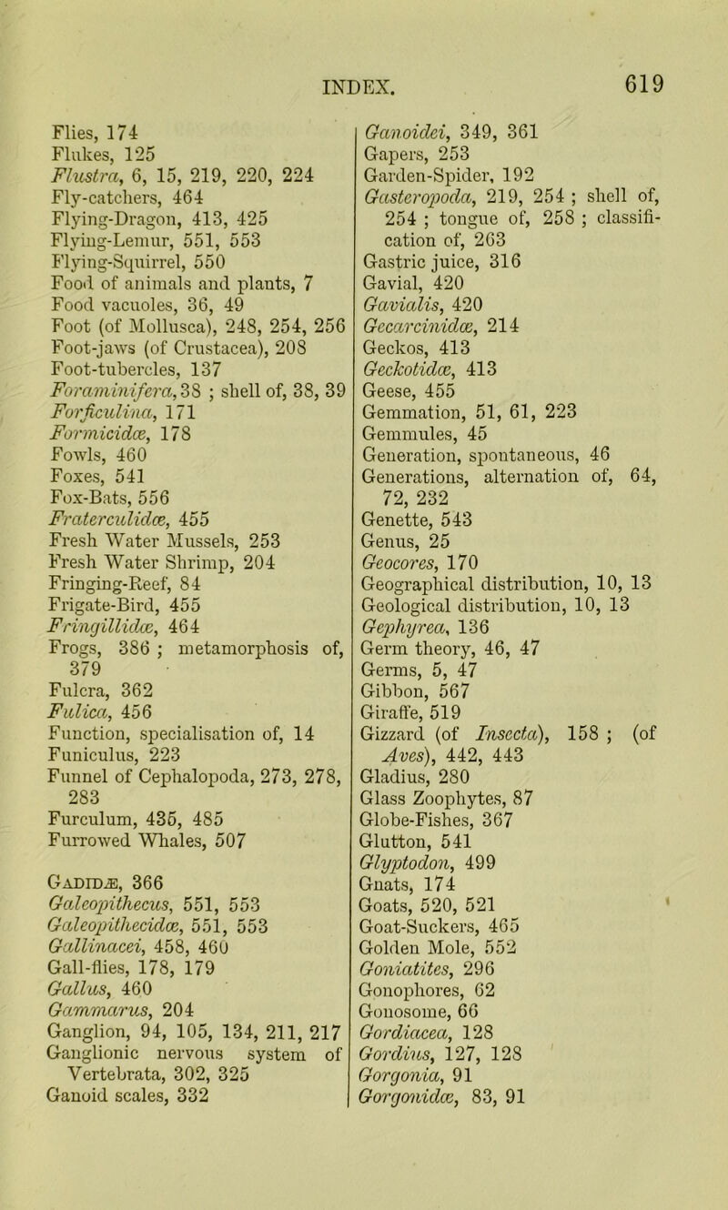 Flies, m Flukes, 125 Flustra, 6, 15, 219, 220, 224 Fly-catchers, 464 Flying-Dragon, 413, 425 Flying-Lemur, 551, 553 Flying-Squirrel, 550 Food of animals and plants, 7 Food vacuoles, 36, 49 Foot (of Mollusca), 248, 254, 256 Foot-jaws (of Crustacea), 208 Foot-tubercles, 137 Foraminifera,2>'$> ; shell of, 38, 39 Forficulina, 171 Formicidce, 178 Fowls, 460 Foxes, 541 Fox-Bats, 556 Fmterculidce, 455 Fresh Water Mussels, 253 Fresh Water Shrimp, 204 Fringing-Reef, 84 Frigate-Bird, 455 Fringillidoi, 464 Frogs, 386 ; metamorphosis of, 379 Fulcra, 362 Fulica, 456 Function, specialisation of, 14 Funiculus, 223 Funnel of Cephalopoda, 273, 278, 283 Furculum, 435, 485 FuiTowed Whales, 507 Gadid^, 366 Galeo'pithecus, 551, 553 Galeopitliecidoe, 551, 553 Gallinacei, 458, 460 Gall-flies, 178, 179 Gallus, 460 Gammarus, 204 Ganglion, 94, 105, 134, 211, 217 Ganglionic nervous system of Vertebrata, 302, 325 Ganoid scales, 332 Ganoidei, 349, 361 Gapers, 253 Garden-Spider, 192 Gasteropoda, 219, 254 ; shell of, 254 ; tongue of, 258 ; classifi- cation of, 263 Gastric juice, 316 Gavial, 420 Gavialis, 420 Gecarcinidce, 214 Geckos, 413 Geckotidce, 413 Geese, 455 Gemmation, 51, 61, 223 Gemmules, 45 Generation, spontaneous, 46 Generations, alternation of, 64, 72, 232 Genette, 543 Genus, 25 Geocores, 170 Geographical distribution, 10, 13 Geological distribution, 10, 13 Gephyrea, 136 Germ theory, 46, 47 Germs, 5, 47 Gibbon, 567 Giraffe, 519 Gizzard (of Insecta), 158 ; (of Aves), 442, 443 Gladius, 280 Glass Zoophytes, 87 Globe-Fishes, 367 Glutton, 541 Glyptodon, 499 Gnats, 174 Goats, 520, 521 Goat-Suckers, 465 Golden Mole, 552 Goniatites, 296 Gonophores, 62 Gonosome, 66 Gordiacea, 128 Gordius, 127, 128 ' Gorgonia, 91 Gorgonidce, 83, 91