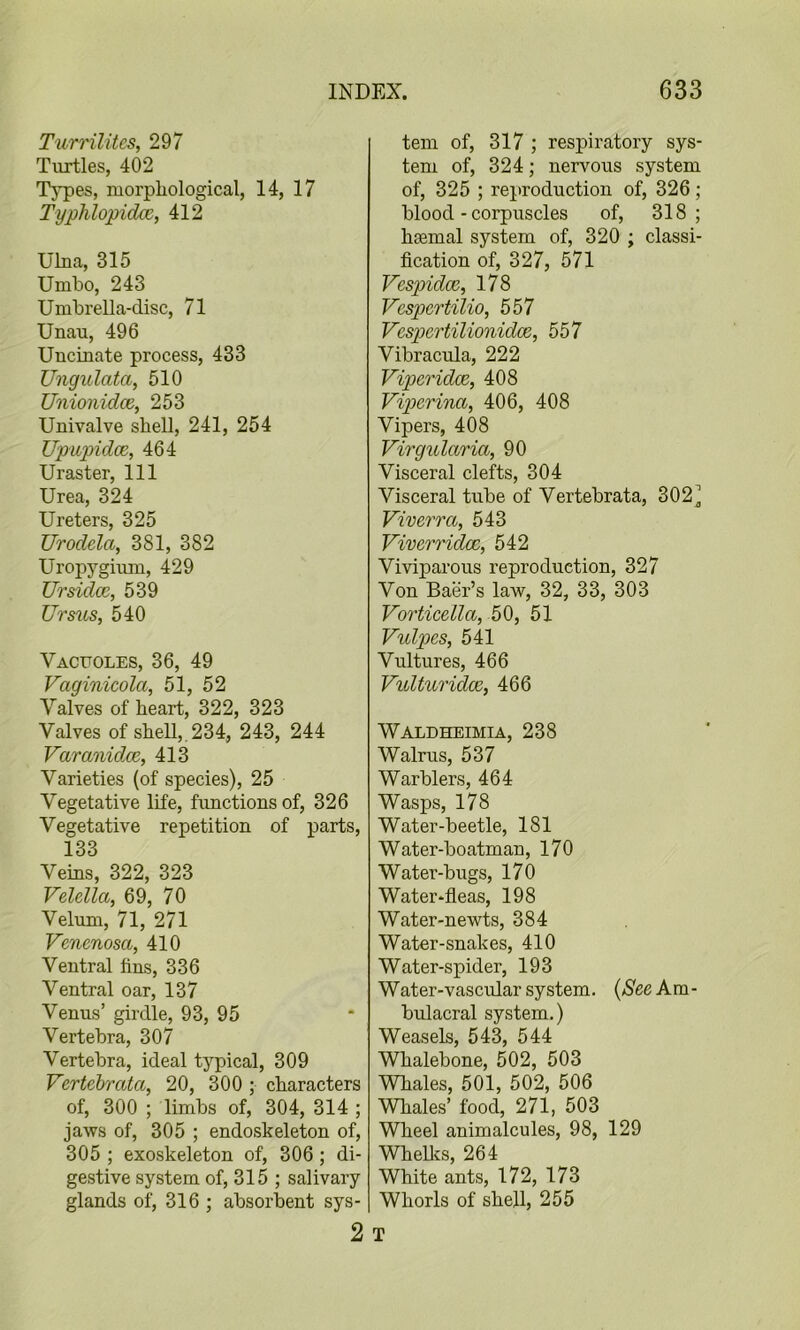 Turrilitcs, 297 Turtles, 402 Types, morpliological, 14, 17 TypTilopidce, 412 Ulna, 315 Umbo, 243 Umbrella-disc, 71 Unau, 496 Uncinate process, 433 Ungulata, 510 Unionidce, 253 Univalve shell, 241, 254 Upupidce, 464 Uraster, 111 Urea, 324 Ureters, 325 Urodda, 381, 382 Uropyginm, 429 Ursid(z, 539 Ursus, 540 Vacuoles, 36, 49 Vaginicola, 51, 52 Valves of heart, 322, 323 Valves of sheU,.234, 243, 244 Varanidce, 413 Varieties (of species), 25 Vegetative life, functions of, 326 Vegetative repetition of parts, 133 Veins, 322, 323 Velella, 69, 70 Velum, 71, 271 Venenosa, 410 Ventral fins, 336 Ventral oar, 137 Venus’ girdle, 93, 95 Vertebra, 307 Vertebra, ideal typical, 309 Vertebrata, 20, 300 ; characters of, 300 ; limbs of, 304, 314 ; jaws of, 305 ; endoskeleton of, 305 ; exoskeleton of, 306; di- gestive system of, 315 ; salivary glands of, 316 ; absorbent sys- tem of, 317 ; respiratory sys- tem of, 324; nervous system of, 325 ; reproduction of, 326; blood - corpuscles of, 318 ; haemal system of, 320 ; classi- fication of, 327, 571 Vespidce, 178 Vcspertilio, 557 Vcspertilionidce, 557 Vibracula, 222 Viperidce, 408 Viperina, 406, 408 Vipers, 408 Virgularia, 90 Visceral clefts, 304 Visceral tube of Vertebrata, 302] Viverra, 543 Viverridce, 542 Viviparous reproduction, 327 Von Baer’s law, 32, 33, 303 Vorticella, 50, 51 Vulpes, 541 Vultures, 466 Vulturidx, 466 Waldheimia, 238 Walrus, 537 Warblers, 464 Wasps, 178 Water-beetle, 181 Water-boatman, 170 Water-bugs, 170 Water‘fleas, 198 Water-newts, 384 Water-snakes, 410 Water-spider, 193 Water-vascular system. {SeeKm- bulacral system.) Weasels, 543, 544 Whalebone, 502, 503 Whales, 501, 502, 506 Whales’ food, 271, 503 Wheel animalcules, 98, 129 Whellcs, 264 White ants, 172, 173 Whorls of shell, 255 2 T