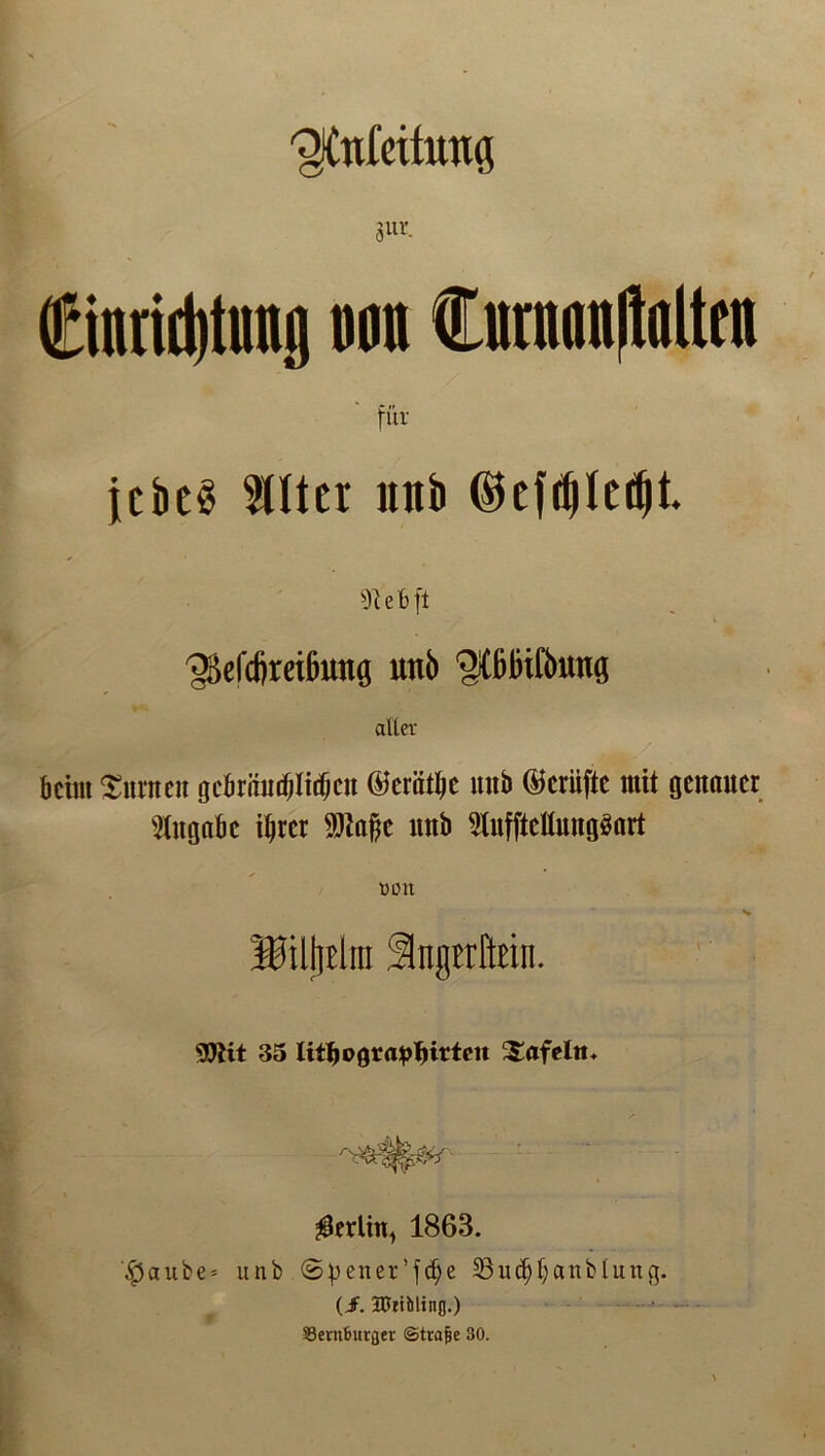 ^tttleitutts 3ur- ©ntid)tnng non Currinnflalttn für jebeö 50ter mtb ©efd)ledjt. e B ft ^efcfireißung mb otßinfbMtg aller beim turnen gcbräudjliif;cn dferät^e uiib @crüfte mit genauer Angabe ihrer Sftaftc mtb 9tufftcllmigöart von Billjelra ÜIngtrMn. 9!Jiit 35 Utfjograplntteu Safeltt. ^erlitt, 1863. $aube = unb (5f)ener’fcfye 23ud)banblinig. (J. DJtibling.) S3ent6urflev ©trafje 30.