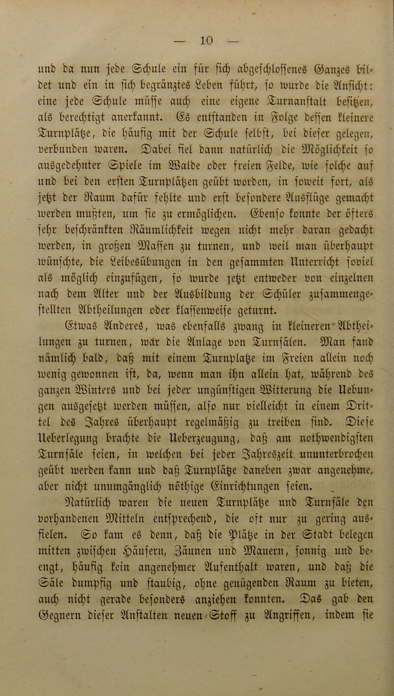 itnb ba nun jebe Schule ein für fid; abgefd;loffeneS ©angeS bi(= bet unb ein in fid; begrängteS Öebett führt, fo mürbe bie Anfid;t: eine jebe (Schute müffe aud; eine eigene Surnanftalt befißen, alö berechtigt anertaunt. (Es entftanben in golge beffen Heinere Smrnpläße, bie häufig mit ber Sd;ule felbft, bei biefer gelegen, uerbunben maren. 2)abei fiel bann natürlich bie 9Jlögltd;feit fo auSgebel;nter (Spiele im SBalbe ober freien gelbe, mie feiere auf unb bei ben erften Surnpläpen geübt morben, in fomeit fort, als jept ber fRaunt bafür fehlte unb erft befonbere Ausflüge gemacht merben mußten, um fte gu ermöglichen. (Sbenfo tonnte ber öfters fel;r befd;räntten ^Räumlichkeit megett nicht mel;r baran gebad;t merben, in großen Sftaffen 311 turnen, unb weil mau überhaupt münfepte, bie öeibeSübungen in ben gefantmten Unterricht fooiel als möglich eingufügen, fo mürbe jept entmeber öon einzelnen ttad; bem SUter unb ber AuSbilbung ber Schüler gufamntenge= ftellten Abteilungen ober flaffenmeife geturnt. (EtmaS AnbereS, maS ebenfalls gmang in kleineren 9tbthei= hingen gu turnen, mar bie Einlage oott Sturnfälen. SJtan fanb nämlich kalb, baß mit einem Surnplape im greiett allein noch menig gemonnen ift, ba, menn man il;n allein l;at, mäf;renb beS gangen SB in t er S unb bei jeher ungünftigen SBitterung bie Uebum gen auSgefept merben müffen, alfo nur vielleicht in einem 2)rit= tel beS 3>al;reS überhaupt regelmäßig gu treiben ftnb. Siefe lleberlegung brachte bie Uebergeugung, baß am notl;menbigften Sturnfäle feien, in melchen bei jeber 2>al;reSgeit ununterbrochen geübt merben tarnt unb baß Surnpläpe banebett gmar angenehme, aber nicht unumgänglich nett;ige (Einrichtungen feien. Natürlich maren bie neuen Surnpläpe unb Surnfäle ben oorl;anbenen -äftitteln entfpred;enb, bie oft nur gu gering auS= fielen. So tarn eS benn, baß bie fpiäpe in ber Stabt belegen mitten gmifdjen Käufern, 3äunett unb Stauern, fonnig unb be= engt, häufig kein angenehmer Aufenthalt maren, unb baß bie Säle bumpfig unb ftaubig, ol;nc genügenbett Diaunt gn bieten, aud; nicht gerabe befonberS angiet;en tonnten. SaS gab ben ©egnern biefer Anftalten neuen-Stoff gu Angriffen, ittbem fte