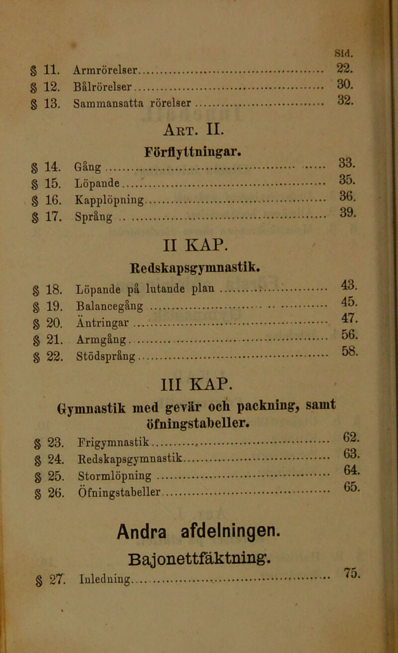 Sid. § 11. Armrörelser 22. § 12. Balrörelser 30. § 13. Sammansatta rörelser 32. Art. II. Förflyttningar. § 14. Gäng 33. § 15. Löpande.....' 35. § 16. Kapplöpning 36. § 17. Språng 39. II KAP. Redskapsgymnastik. § 18. Löpande på lutande plan 43. § 19. Balancegång 45. § 20. Äntringar 47. § 21. Armgång 56. § 22. Stödsprång 58. III KAP. Gymnastik med gevär ocli packning, samt öfningstabeller. § 23. Krigymnastik , 32. § 24. Redskapsgymnastik 33. § 25. Stormlöpning 34. § 26. Öfningstabeller 35. Andra afdelningen. Bajonettfäktning. g 27. Inledning