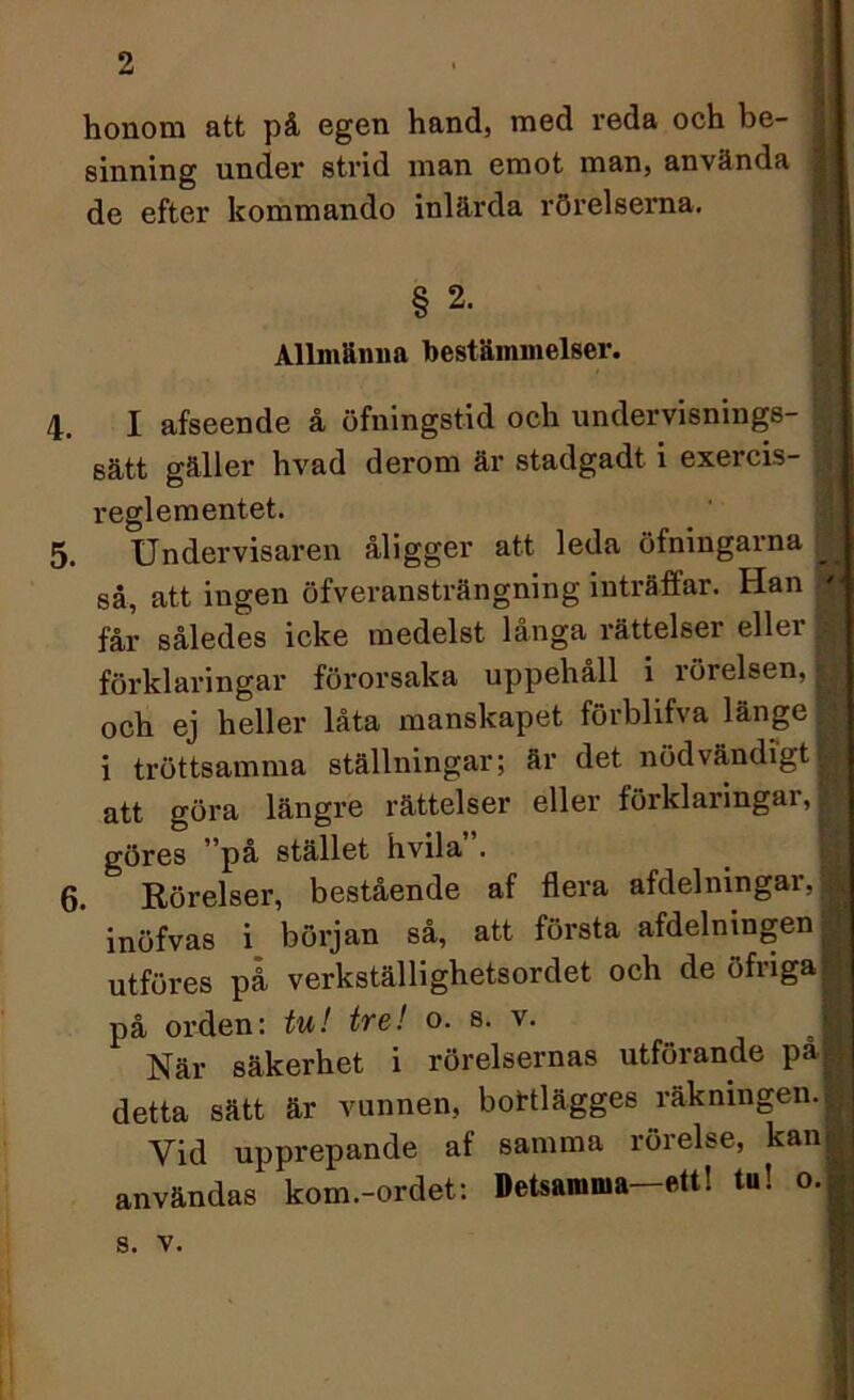 honom att på egen hand, med reda och be- sinning under strid man emot man, använda de efter kommando inlärda rörelserna. § 2. Allmänna bestämmelser. 4. I afseende å öfningstid och undervisnings- sätt gäller hvad derom är stadgadt i exercis- reglementet. 5. Undervisaren åligger att leda öfningarna J så, att ingen öfveransträngning inträffar. Han - får således icke medelst långa rättelser eller | förklaringar förorsaka uppehåll i rörelsen, jj och ej heller låta manskapet förblifva länge | i tröttsamma ställningar; är det nödvändigt | att göra längre rättelser eller förklaringar, J göres ”på stället hvila”. 6. Rörelser, bestående af flera afdelmngar, 9 inöfvas i början så, att första afdelningen fl utföres på verkställighetsordet och de öfrigal på orden: tu! tre! o. s. v. När säkerhet i rörelsernas utförande pa® detta sätt är vunnen, bottlägges räkningen.I Vid upprepande af samma rörelse, kan| användas kom.-ordet: Detsamma—ett! tu! o.fl s. v.