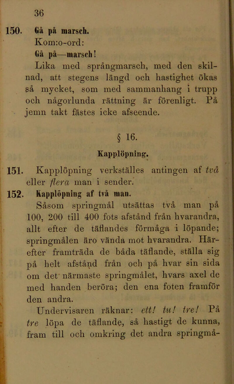 150. Gå på marsch. Kom:o-ord: Gå på—marsch! Lika med språngmarsch, med den skil- nad, att stegens längd och hastighet ökas så mycket, som med sammanhang i trupp och någorlunda rättning är förenligt. På jemn takt fästes icke afseende. § 16. Kapplöpning. 151. Kapplöpning verkställes antingen af två eller flera man i sender. 152. Kapplöpning af två man. Såsom springmål utsättas två man på 100, 200 till 400 fots afstånd från hvarandra, allt efter de täflandes förmåga i löpande; springmålen äro vända mot hvarandra. Här- efter framträda de båda täflande, ställa sig på helt afstånd från och på hvar sin sida om det' närmaste springmålet, hvax-s axel de med handen beröra; den ena foten framför den andra. Undervisaren räknar: ett! tu! tre! På tre löpa de täflande, så hastigt de kunna, fram till och omkring det andra springmå-