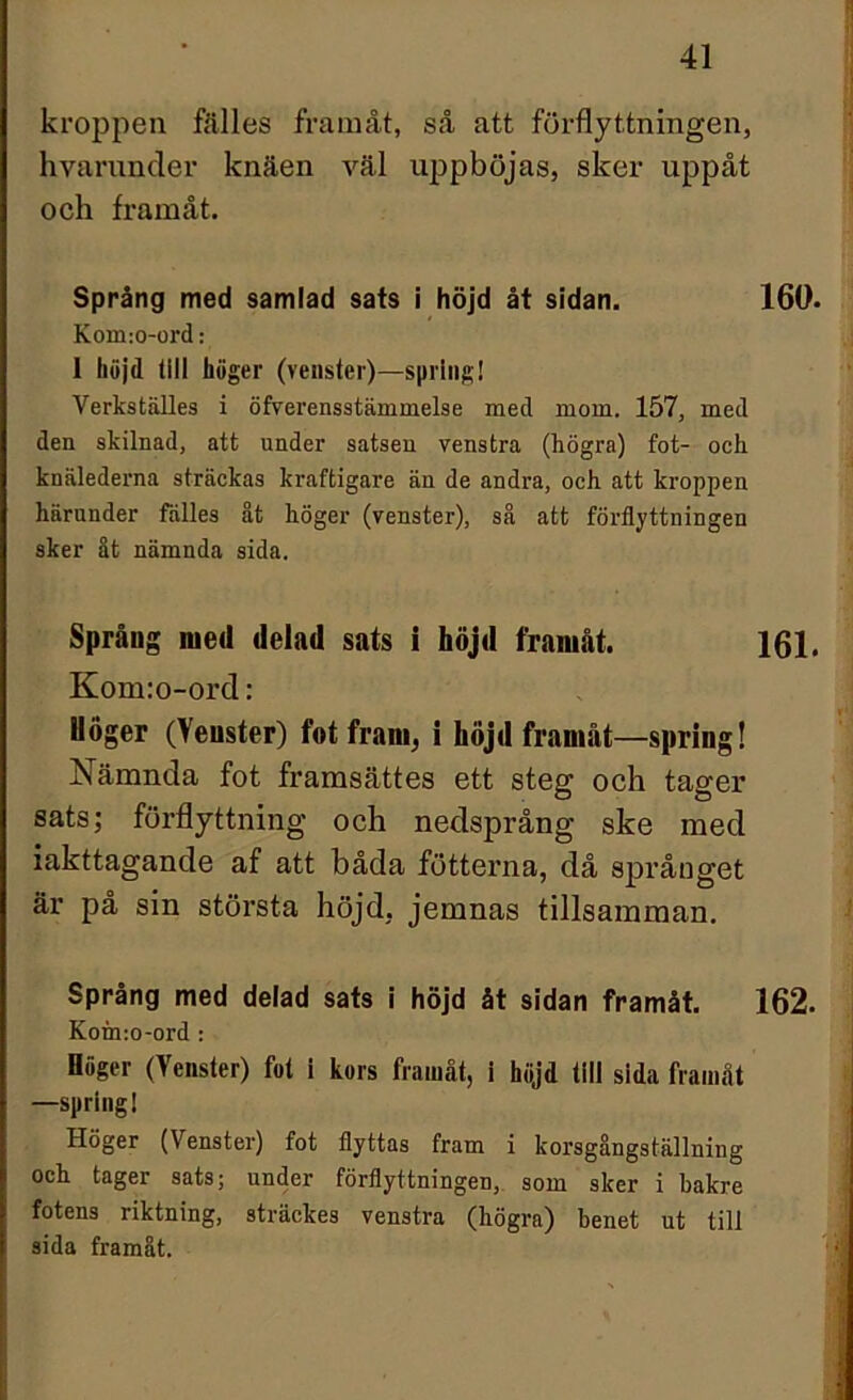 fl kroppen fälles framåt, så att förflyttningen, hvarunder knäen väl uppböjas, sker uppåt och framåt. Språng med samlad sats i höjd åt sidan. 160. Kom:o-ord: 1 höjd till höger (venster)—spring! Verkställes i öfverensstämmelse med mom. 157, med den skilnad, att under satsen venstra (högra) fot- och knälederna sträckas kraftigare än de andra, och att kroppen härunder fälles åt höger (venster), så att förflyttningen sker åt nämnda sida. Språng med delad sats i höjd framåt. 161. Kom:o-ord: Höger (Yeuster) fot fram, i höjd framåt—spring! Nämnda fot framsättes ett steg och tager sats; förflyttning och nedsprång ske med iakttagande af att båda fotterna, då språnget är på sin största höjd, jemnas tillsamman. Språng med delad sats i höjd åt sidan framåt. 162. Koin:o-ord : Höger (Venster) fot i kors framåt, i höjd tili sida framåt —spring! Höger (Venster) fot flyttas fram i korsgångställning och tager sats; under förflyttningen, som sker i bakre fotens riktning, sträckes venstra (högra) benet ut till sida framåt.