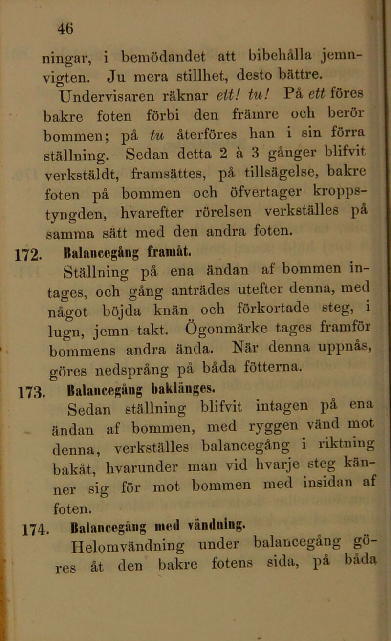 ningar, i bemödandet att bibehålla jemn- vigten. Ju mera stillhet, desto båttre. Undervisaren räknar ett! tu! På ett föres bakre foten förbi den främre och berör bommen; på tu återföres han i sin förra ställning. Sedan detta 2 å 3 gånger blifvit verkstäldt, framsättes, på tillsägelse, bakre foten på bommen och öfvertager kropps- tyngden, hvarefter rörelsen verkställes på samma sätt med den andra foten. 172. Balancegång framåt. Ställning på ena ändan af bommen in- tages, och gång anträdes utefter denna, med något böjda knän och förkortade steg, i lugn, jemn takt, Ögonmärke tages framför bommens andra ända. När denna uppnäs, göres nedsprång på båda fotterna. 173. Balancegång baklänges. Sedan ställning blifvit intagen på ena ändan af bommen, med ryggen vänd mot denna, verkställes balancegång i riktning bakåt, hvarunder man vid hvarje steg kän- ner sig för mot bommen med insidan af foten. 174. Balancegång med vändning. Helomvändning under balancegång gö- res åt den bakre fotens sida, på båda