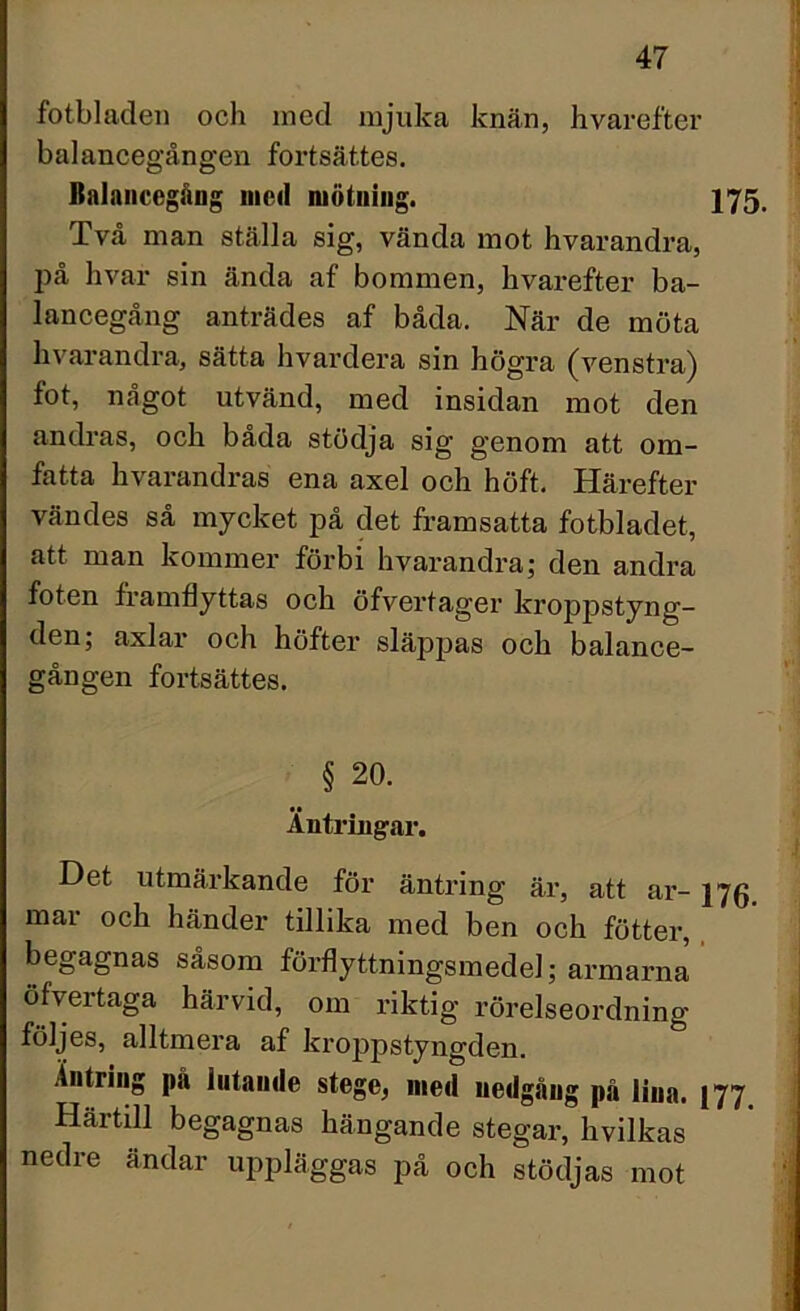 fotbladen och ined mjuka knän, hvarefter balancegången fortsattes. Balancegång med mätning. 175. Två man ställa sig, vända mot hvarandra, på hvar sin ända af bommen, hvarefter ba- lancegång anträdes af båda. När de möta hvarandra, sätta hvardera sin högra (venstra) fot, något utvänd, med insidan mot den andras, och båda stödja sig genom att om- fatta hvarandras ena axel och höft. Härefter vändes så mycket på det framsatta fotbladet, att man kommer förbi hvarandra; den andra foten framflyttas och öfvertager kroppstyng- den; axlar och höfter släppas och balance- gången fortsättes. § 20. Antringar. Det utmärkande för äntring är, att ar- 176. mar och händer tillika med ben och fötter, begagnas såsom förflyttningsmedel; armarna öfvertaga härvid, om riktig rörelseordning följes, alltmera af kroppstyngden. Äntring pa lutande stege, med nedgång på lina. j77 Härtill begagnas hängande stegar, hvilkas nedre ändar uppläggas på och stödjas mot I I