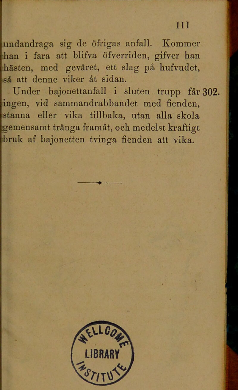 undandraga sig de öfrigas anfall. Kommer han i fara att blifva öfverriden, gifver han ihästen, med geväret, ett slag på hufvudet, så att denne viker åt sidan. Under bajonettanfall i sluten trupp får 302. ingen, vid sammandrabbandet med fienden, stanna eller vika tillbaka, utan alla skola gemensamt tränga framåt, och medelst kraftigt bruk af bajonetten tvinga fienden att vika.