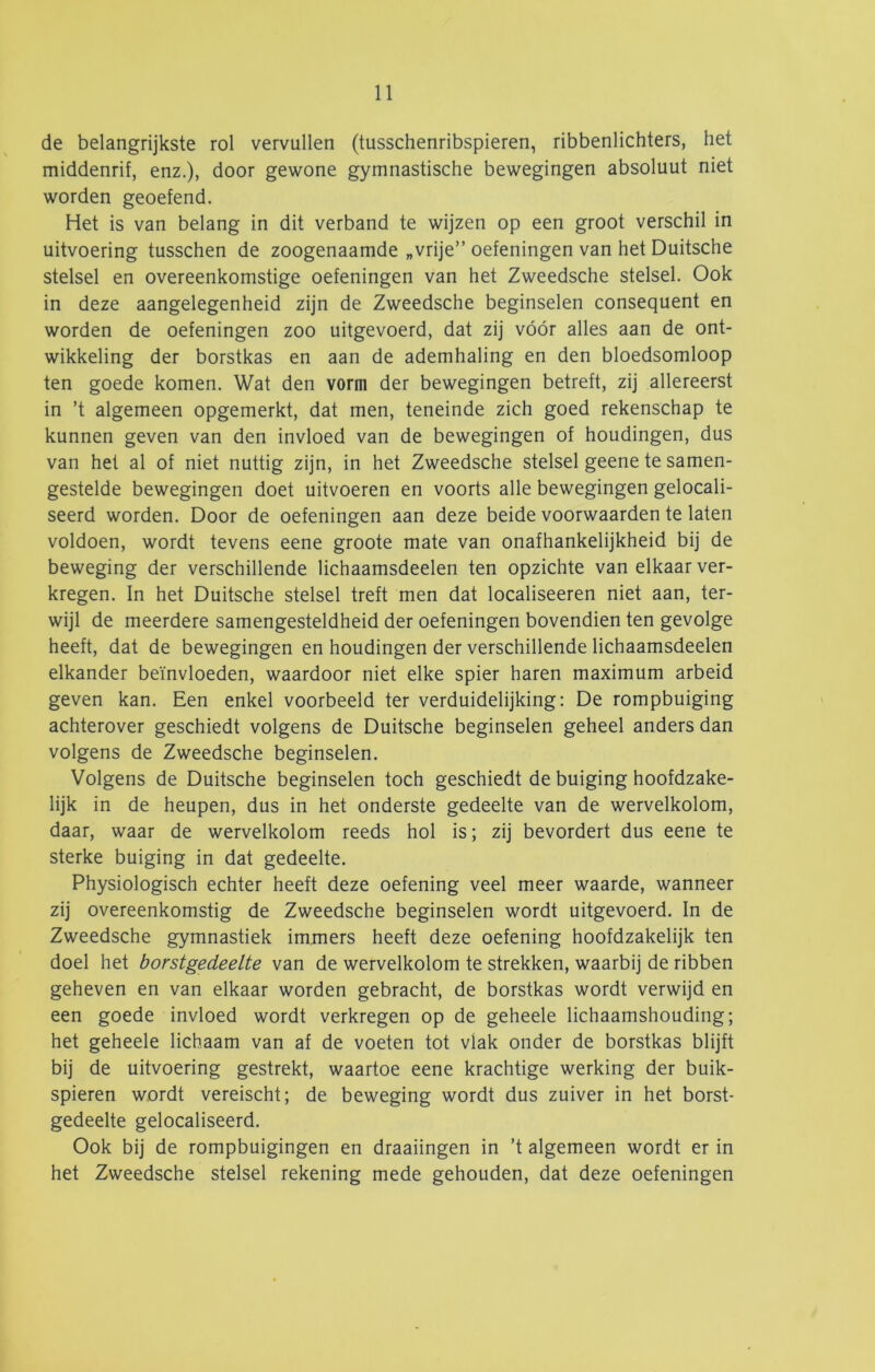 de belangrijkste rol vervullen (tusschenribspieren, ribbenlichters, het middenrif, enz.), door gewone gymnastische bewegingen absoluut niet worden geoefend. Het is van belang in dit verband te wijzen op een groot verschil in uitvoering tusschen de zoogenaamde „vrije” oefeningen van het Duitsche stelsel en overeenkomstige oefeningen van het Zweedsche stelsel. Ook in deze aangelegenheid zijn de Zweedsche beginselen consequent en worden de oefeningen zoo uitgevoerd, dat zij vóór alles aan de ont- wikkeling der borstkas en aan de ademhaling en den bloedsomloop ten goede komen. Wat den vorm der bewegingen betreft, zij allereerst in ’t algemeen opgemerkt, dat men, teneinde zich goed rekenschap te kunnen geven van den invloed van de bewegingen of houdingen, dus van het al of niet nuttig zijn, in het Zweedsche stelsel geene te samen- gestelde bewegingen doet uitvoeren en voorts alle bewegingen gelocali- seerd worden. Door de oefeningen aan deze beide voorwaarden te laten voldoen, wordt tevens eene groote mate van onafhankelijkheid bij de beweging der verschillende lichaamsdeelen ten opzichte van elkaar ver- kregen. In het Duitsche stelsel treft men dat localiseeren niet aan, ter- wijl de meerdere samengesteldheid der oefeningen bovendien ten gevolge heeft, dat de bewegingen en houdingen der verschillende lichaamsdeelen elkander beïnvloeden, waardoor niet elke spier haren maximum arbeid geven kan. Een enkel voorbeeld ter verduidelijking: De rompbuiging achterover geschiedt volgens de Duitsche beginselen geheel anders dan volgens de Zweedsche beginselen. Volgens de Duitsche beginselen toch geschiedt de buiging hoofdzake- lijk in de heupen, dus in het onderste gedeelte van de wervelkolom, daar, waar de wervelkolom reeds hol is; zij bevordert dus eene te sterke buiging in dat gedeelte, Physiologisch echter heeft deze oefening veel meer waarde, wanneer zij overeenkomstig de Zweedsche beginselen wordt uitgevoerd. In de Zweedsche gymnastiek immers heeft deze oefening hoofdzakelijk ten doel het borstgedeelte van de wervelkolom te strekken, waarbij de ribben geheven en van elkaar worden gebracht, de borstkas wordt verwijd en een goede invloed wordt verkregen op de geheele lichaamshouding; het geheele lichaam van af de voeten tot vlak onder de borstkas blijft bij de uitvoering gestrekt, waartoe eene krachtige werking der buik- spieren wordt vereischt; de beweging wordt dus zuiver in het borst- gedeelte gelocaliseerd. Ook bij de rompbuigingen en draaiingen in ’t algemeen wordt er in het Zweedsche stelsel rekening mede gehouden, dat deze oefeningen
