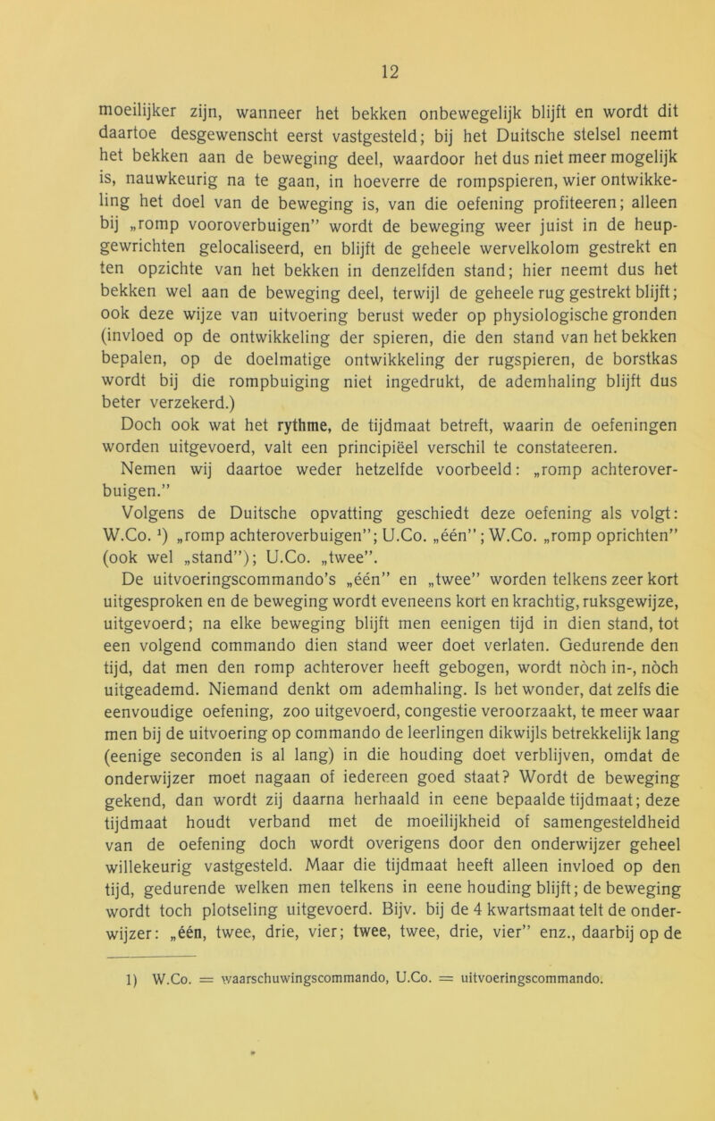 nioeilijker zijn, wanneer het bekken onbewegelijk blijft en wordt dit daartoe desgewenscht eerst vastgesteld; bij het Duitsche stelsel neemt het bekken aan de beweging deel, waardoor het dus niet meer mogelijk is, nauwkeurig na te gaan, in hoeverre de rompspieren, wier ontwikke- ling het doel van de beweging is, van die oefening profiteeren; alleen bij „romp vooroverbuigen” wordt de beweging weer juist in de heup- gewrichten gelocaliseerd, en blijft de geheele wervelkolom gestrekt en ten opzichte van het bekken in denzelfden stand; hier neemt dus het bekken wel aan de beweging deel, terwijl de geheele rug gestrekt blijft; ook deze wijze van uitvoering berust weder op physiologische gronden (invloed op de ontwikkeling der spieren, die den stand van het bekken bepalen, op de doelmatige ontwikkeling der rugspieren, de borstkas wordt bij die rompbuiging niet ingedrukt, de ademhaling blijft dus beter verzekerd.) Doch ook wat het rythme, de tijdmaat betreft, waarin de oefeningen worden uitgevoerd, valt een principieel verschil te constateeren. Nemen wij daartoe weder hetzelfde voorbeeld: „romp achterover- buigen.” Volgens de Duitsche opvatting geschiedt deze oefening als volgt: W.Co. „romp achteroverbuigen”; U.Co. „één”; W.Co. „romp oprichten” (ook wel „stand”); U.Co. „twee”. De uitvoeringscommando’s „één” en „twee” worden telkens zeer kort uitgesproken en de beweging wordt eveneens kort en krachtig, ruksgewijze, uitgevoerd; na elke beweging blijft men eenigen tijd in dien stand, tot een volgend commando dien stand weer doet verlaten. Gedurende den tijd, dat men den romp achterover heeft gebogen, wordt noch in-, noch uitgeademd. Niemand denkt om ademhaling. Is het wonder, dat zelfs die eenvoudige oefening, zoo uitgevoerd, congestie veroorzaakt, te meer waar men bij de uitvoering op commando de leerlingen dikwijls betrekkelijk lang (eenige seconden is al lang) in die houding doet verblijven, omdat de onderwijzer moet nagaan of iedereen goed staat? Wordt de beweging gekend, dan wordt zij daarna herhaald in eene bepaalde tijdmaat; deze tijdmaat houdt verband met de moeilijkheid of samengesteldheid van de oefening doch wordt overigens door den onderwijzer geheel willekeurig vastgesteld. Maar die tijdmaat heeft alleen invloed op den tijd, gedurende welken men telkens in eene houding blijft; de beweging wordt toch plotseling uitgevoerd. Bijv. bij de 4 kwartsmaat telt de onder- wijzer: „één, twee, drie, vier; twee, twee, drie, vier” enz., daarbij op de 1) W.Co. = waarschuwingscommando, U.Co. = uitvoeringscommando.