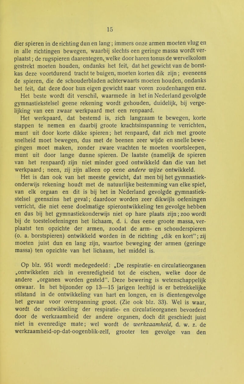 dier spieren in de richting dun en lang; immers onze armen moeten vlug en in alle richtingen bewegen, waarbij slechts een geringe massa wordt ver- plaatst ; de rugspieren daarentegen, welke door haren tonus de wervelkolom gestrekt moeten houden, ondanks het feit, dat het gewicht van de borst- kas deze voortdurend tracht te buigen, moeten korten dik zijn; eveneens de spieren, die de schouderbladen achterwaarts moeten houden, ondanks het feit, dat deze door hun eigen gewicht naar voren zoudenhangen enz. Het beste wordt dit verschil, waarmede in het in Nederland gevolgde gymnastiekstelsel geene rekening wordt gehouden, duidelijk, bij verge- lijking van een zwaar werkpaard met een renpaard. Het werkpaard, dat bestemd is, zich langzaam te bewegen, korte stappen te nemen en daarbij groote krachtsinspanning te verrichten, munt uit door korte dikke spieren; het renpaard, dat zich met groote snelheid moet bewegen, dus met de beenen zeer wijde en snelle bewe- gingen moet maken, zonder zware vrachten te moeten voortsleepen, munt uit door lange dunne spieren. De laatste (namelijk de spieren van het renpaard) zijn niet minder goed ontwikkeld dan die van het werkpaard; neen, zij zijn alleen op eene andere wijze ontwikkeld. Het is dan ook van het meeste gewicht, dat men bij het gymnastiek- onderwijs rekening houdt met de natuurlijke bestemming van elke spief, van elk orgaan en dit is bij het in Nederland gevolgde gymnastiek- stelsel geenszins het geval; daardoor worden zeer dikwijls oefeningen verricht, die niet eene doelmatige spierontwikkeling ten gevolge hebben en dus bij het gymnastiekonderwijs niet op hare plaats zijn; zoo wordt bij de toesteloefeningen het lichaam, d. i. dus eene groote massa, ver- plaatst ten opzichte der armen, zoodat de arm- en schouderspieren (o. a. borstspieren) ontwikkeld worden in de richting „dik en kort”; zij moeten juist dun en lang zijn, waartoe beweging der armen (geringe massa) ten opzichte van het lichaam, het middel is. Op blz. 951 wordt medegedeeld: „De respiratie- en circulatieorganen „ontwikkelen zich in evenredigheid tot de eischen, welke door de andere „organen worden gesteld”. Deze bewering is wetenschappelijk onwaar. In het bijzonder op 13—15 jarigen leeftijd is er betrekkelijke stilstand in de ontwikkeling van hart en longen, en is dientengevolge het gevaar voor overspanning groot. (Zie ook blz. 33). Wel is waar, wordt de ontwikkeling der respiratie- en circulatieorganen bevorderd door de werkzaamheid der andere organen, doch dit geschiedt juist niet in evenredige mate; wel wordt de werkzaamheid, d. w. z. de werkzaamheid-op-dat-oogenblik-zelf, grooter ten gevolge van den