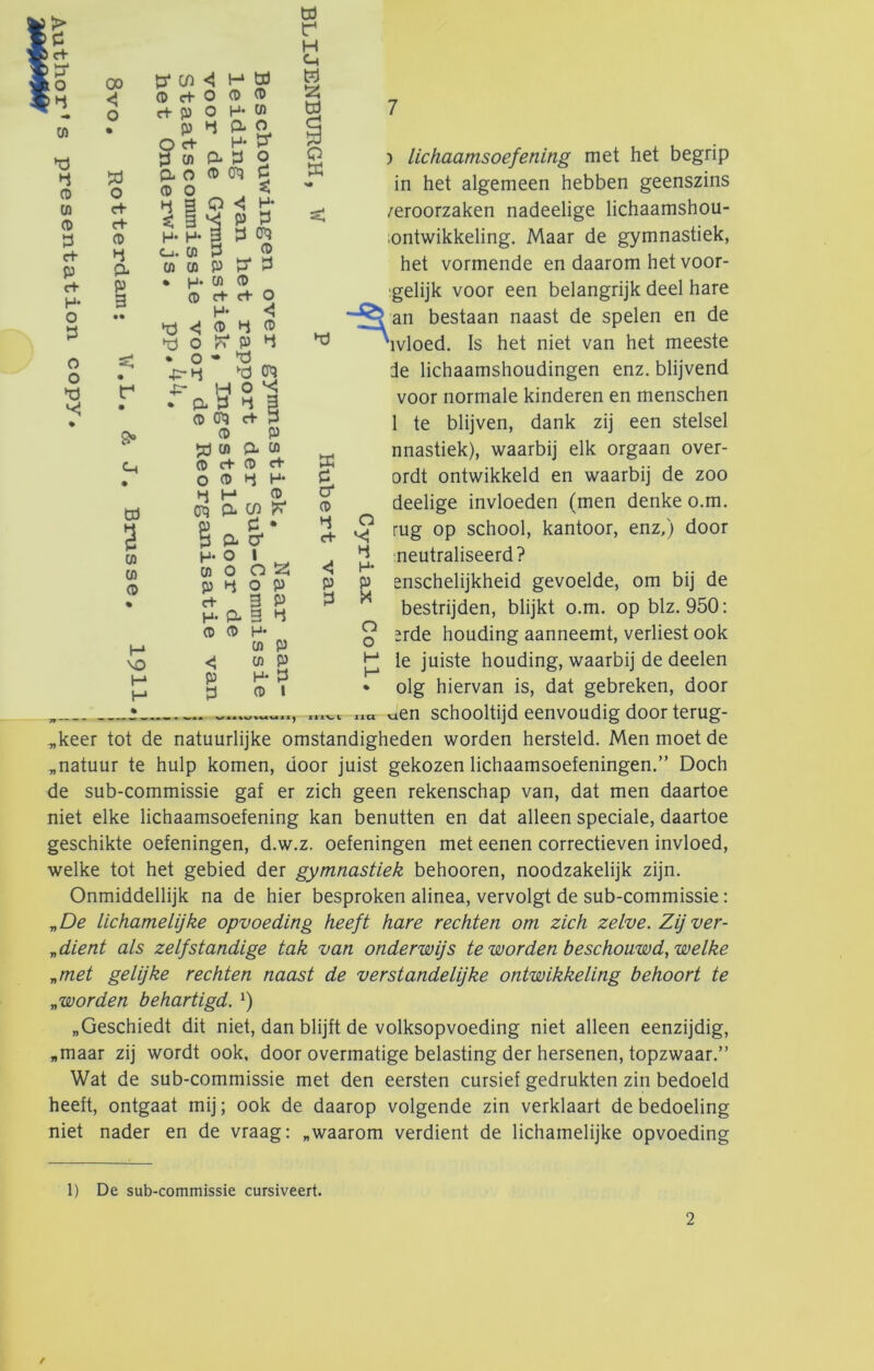 00 o 7 w 4 (D (A (D y d- P c+ H- O Ï3 O O % o c+ c+ (D 4 O* P 3 8» Ch td 3 (A (A (D VO H H t3* C/) H üd O c+ O P P c+ p O H- P p Hj a O O d- H- ^3* 3 CA P* 3 O CL O P 0^ 5 PO , < s; 3 P 3 H- H- 3 P 0^ o. P P ^ p p p P 5j P • p. p p p d- d- o H* Vcj P P p ►d o P P • o • ^ jr-t-J '•p CP3 ■p* H o ^ . o. d d 3 p en? d- P p p Jö p p- p p c+ P d• 0 p P H* ►j H p Ot) CL c/) p P • pao* H* O 1 p O O !2; p P o p d- 3 P p. a 3 p P P H* p p <1 pp p p p p I üi r H Ch w 55 W O X ffi c o* p P d- ) lichaamsoefening met het begrip in het algemeen hebben geenszins veroorzaken nadeelige lichaamshou- ;ontwikkeling. Maar de gymnastiek, het vormende en daarom het voor- ;gelijk voor een belangrijk deel hare an bestaan naast de spelen en de ^'ivloed. Is het niet van het meeste de lichaamshoudingen enz. blijvend voor normale kinderen en menschen 1 te blijven, dank zij een stelsel nnastiek), waarbij elk orgaan over- ordt ontwikkeld en waarbij de zoo deelige invloeden (men denke o.m. rug op school, kantoor, enz,) door :neutraliseerd? o P ^ p* p p enschelijkheid gevoelde, om bij de ^ bestrijden, blijkt o.m. op blz. 950: Q ïrde houding aanneemt, verliest ook Ie juiste houding, waarbij de deelen • olg hiervan is, dat gebreken, door AA liet vien schooltijd eenvoudig door terug- „keer tot de natuurlijke omstandigheden worden hersteld. Men moet de „natuur te hulp komen, door juist gekozen lichaamsoefeningen.” Doch de sub-commissie gaf er zich geen rekenschap van, dat men daartoe niet elke lichaamsoefening kan benutten en dat alleen speciale, daartoe geschikte oefeningen, d.w.z. oefeningen met eenen correctieven invloed, welke tot het gebied der gymnastiek behooren, noodzakelijk zijn. Onmiddellijk na de hier besproken alinea, vervolgt de sub-commissie: y,De lichamelijke opvoeding heeft hare rechten om zich zelve. Zij ver- „dient als zelfstandige tak van onderwijs te worden beschouwd, welke „met gelijke rechten naast de verstandelijke ontwikkeling behoort te „worden behartigd. „Geschiedt dit niet, dan blijft de volksopvoeding niet alleen eenzijdig, „maar zij wordt ook, door overmatige belasting der hersenen, topzwaar.” Wat de sub-commissie met den eersten cursief gedrukten zin bedoeld heeft, ontgaat mij; ook de daarop volgende zin verklaart de bedoeling niet nader en de vraag: „waarom verdient de lichamelijke opvoeding 1) De sub-commissie cursiveert.