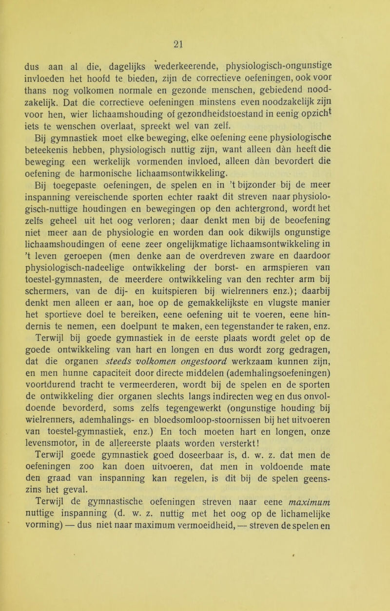 dus aan al die, dagelijks wederkeerende, physiologisch-ongunstige invloeden het hoofd te bieden, zijn de correctieve oefeningen, ook voor thans nog volkomen normale en gezonde menschen, gebiedend nood- zakelijk. Dat die correctieve oefeningen minstens even noodzakelijk zijn voor hen, wier lichaamshouding of gezondheidstoestand in eenig opzicht iets te wenschen overlaat, spreekt wel van zelf. Bij gymnastiek moet elke beweging, elke oefening eene physiologische beteekenis hebben, physiologisch nuttig zijn, want alleen dan heeft die beweging een werkelijk vormenden invloed, alleen dan bevordert die oefening de harmonische lichaamsontwikkeling. Bij toegepaste oefeningen, de spelen en in ’t bijzonder bij de meer inspanning vereischende sporten echter raakt dit streven naar physiolo- gisch-nüttige houdingen en bewegingen op den achtergrond, wordt het zelfs geheel uit het oog verloren; daar denkt men bij de beoefening niet meer aan de physiologie en worden dan ook dikwijls ongunstige lichaamshoudingen of eene zeer ongelijkmatige lichaamsontwikkeling in ’t leven geroepen (men denke aan de overdreven zware en daardoor physiologisch-nadeelige ontwikkeling der borst- en armspieren van toestel-gymnasten, de meerdere ontwikkeling van den rechter arm bij schermers, van de dij- en kuitspieren bij wielrenners enz.); daarbij denkt men alleen er aan, hoe op de gemakkelijkste en vlugste manier het sportieve doel te bereiken, eene oefening uit te voeren, eene hin- dernis te nemen, een doelpunt te maken, een tegenstander te raken, enz. Terwijl bij goede gymnastiek in de eerste plaats wordt gelet op de goede ontwikkeling van hart en longen en dus wordt zorg gedragen, dat die organen steeds volkomen ongestoord werkzaam kunnen zijn, en men hunne capaciteit door directe middelen (ademhalingsoefeningen) voortdurend tracht te vermeerderen, wordt bij de spelen en de sporten de ontwikkeling dier organen slechts langs indirecten weg en dus onvol- doende bevorderd, soms zelfs tegengewerkt (ongunstige houding bij wielrenners, ademhalings- en bloedsomloop-stoornissen bij het uitvoeren van toestel-gymnastiek, enz.) En toch moeten hart en longen, onze levensmotor, in de allereerste plaats worden versterkt! Terwijl goede gymnastiek goed doseerbaar is, d. w. z. dat men de oefeningen zoo kan doen uitvoeren, dat men in voldoende mate den graad van inspanning kan regelen, is dit bij de spelen geens- zins het geval. Terwijl de gymnastische oefeningen streven naar eene maximum nuttige inspanning (d. w. z. nuttig met het oog op de lichamelijke vorming) — dus niet naar maximum vermoeidheid, — streven de spelen en