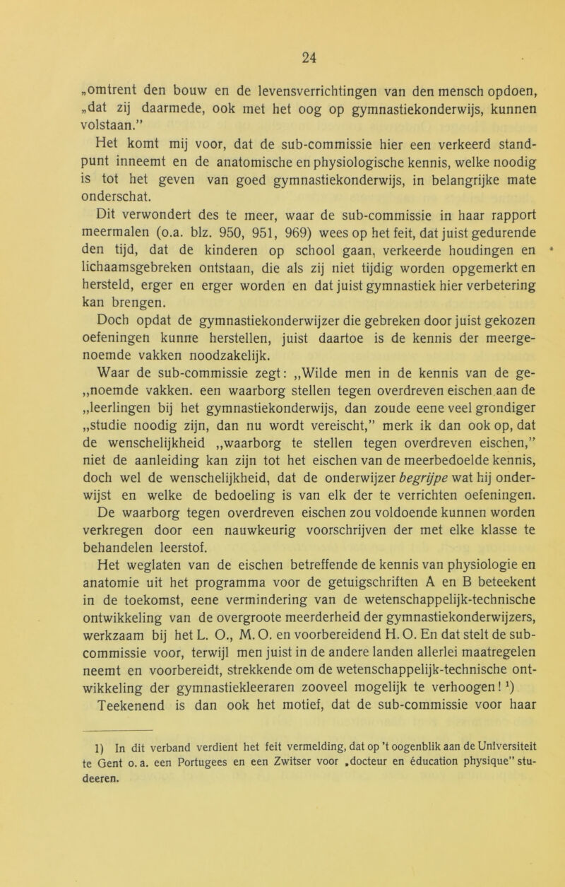 „omtrent den bouw en de levensverrichtingen van den mensch opdoen, „dat zij daarmede, ook met het oog op gymnastiekonderwijs, kunnen volstaan.” Het komt mij voor, dat de sub-commissie hier een verkeerd stand- punt inneemt en de anatomische en physiologische kennis, welke noodig is tot het geven van goed gymnastiekonderwijs, in belangrijke mate onderschat. Dit verwondert des te meer, waar de sub-commissie in haar rapport meermalen (o.a. blz. 950, 951, 969) wees op het feit, dat juist gedurende den tijd, dat de kinderen op school gaan, verkeerde houdingen en * lichaamsgebreken ontstaan, die als zij niet tijdig worden opgemerkt en hersteld, erger en erger worden en dat juist gymnastiek hier verbetering kan brengen. Doch opdat de gymnastiekonderwijzer die gebreken door juist gekozen oefeningen kunne herstellen, juist daartoe is de kennis der meerge- noemde vakken noodzakelijk. Waar de sub-commissie zegt: ,,Wilde men in de kennis van de ge- ,,noemde vakken, een waarborg stellen tegen overdreven eischen.aan de „leerlingen bij het gymnastiekonderwijs, dan zoude eene veel grondiger „studie noodig zijn, dan nu wordt vereischt,” merk ik dan ook op, dat de wenschelijkheid ,,waarborg te stellen tegen overdreven eischen,” niet de aanleiding kan zijn tot het eischen van de meerbedoelde kennis, doch wel de wenschelijkheid, dat de onderwijzer begrijpe wat hij onder- wijst en welke de bedoeling is van elk der te verrichten oefeningen. De waarborg tegen overdreven eischen zou voldoende kunnen worden verkregen door een nauwkeurig voorschrijven der met elke klasse te behandelen leerstof. Het weglaten van de eischen betreffende de kennis van physiologie en anatomie uit het programma voor de getuigschriften A en B beteekent in de toekomst, eene vermindering van de wetenschappelijk-technische ontwikkeling van de overgroote meerderheid der gymnastiekonderwijzers, werkzaam bij het L. O., M. O. en voorbereidend H. O. En dat stelt de sub- commissie voor, terwijl men juist in de andere landen allerlei maatregelen neemt en voorbereidt, strekkende om de wetenschappelijk-technische ont- wikkeling der gymnastiekleeraren zooveel mogelijk te verhoogen! Teekenend is dan ook het motief, dat de sub-commissie voor haar 1) In dit verband verdient het feit vermelding, dat op’t oogenblik aan de Unlversiteit te Gent o.a. een Portugees en een Zwitser voor .docteur en éducation physique” stu- deeren.