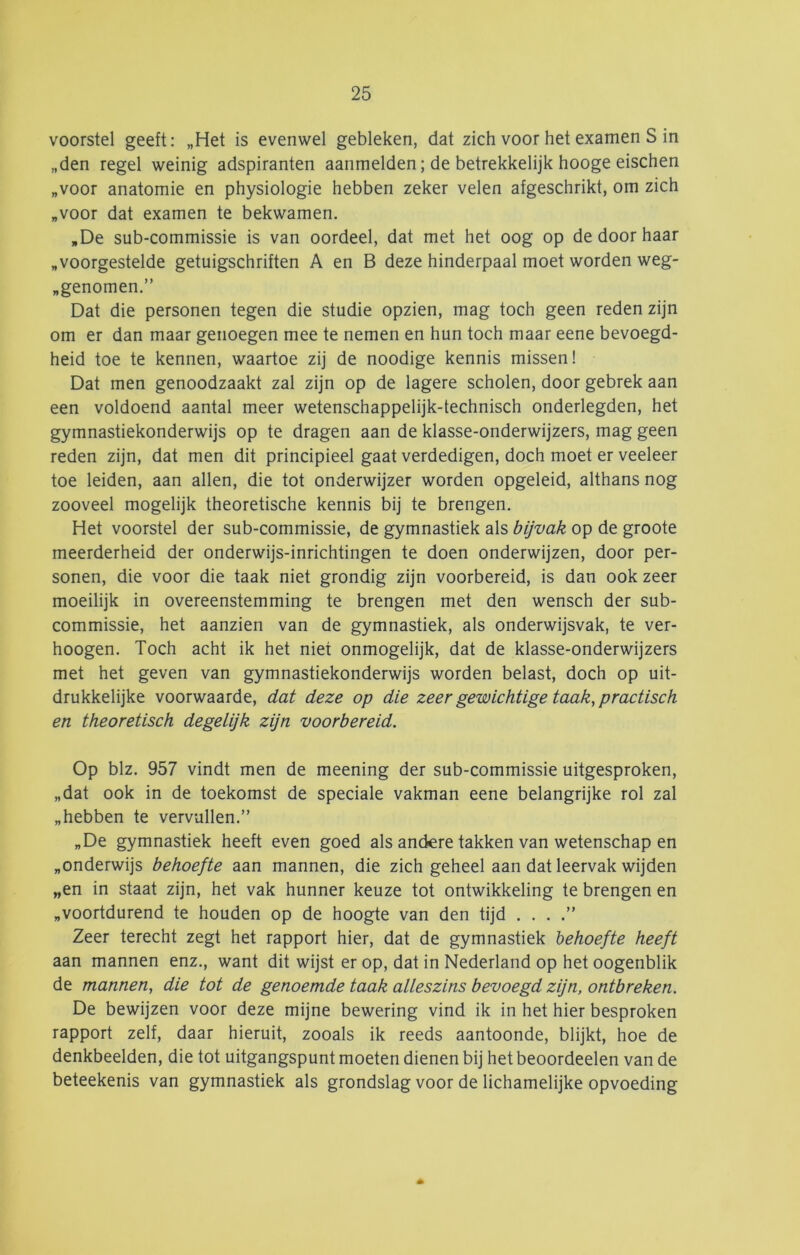 voorstel geeft: „Het is evenwel gebleken, dat zich voor het examen S in „den regel weinig adspiranten aanmelden; de betrekkelijk hooge eischen „voor anatomie en physiologie hebben zeker velen afgeschrikt, om zich „voor dat examen te bekwamen. „De sub-commissie is van oordeel, dat met het oog op de door haar „voorgestelde getuigschriften A en B deze hinderpaal moet worden weg- „genomen.” Dat die personen tegen die studie opzien, mag toch geen reden zijn om er dan maar genoegen mee te nemen en hun toch maar eene bevoegd- heid toe te kennen, waartoe zij de noodige kennis missen! Dat men genoodzaakt zal zijn op de lagere scholen, door gebrek aan een voldoend aantal meer wetenschappelijk-technisch onderlegden, het gymnastiekonderwijs op te dragen aan de klasse-onderwijzers, mag geen reden zijn, dat men dit principieel gaat verdedigen, doch moet er veeleer toe leiden, aan allen, die tot onderwijzer worden opgeleid, althans nog zooveel mogelijk theoretische kennis bij te brengen. Het voorstel der sub-commissie, de gymnastiek als bijvak op de groote meerderheid der onderwijs-inrichtingen te doen onderwijzen, door per- sonen, die voor die taak niet grondig zijn voorbereid, is dan ook zeer moeilijk in overeenstemming te brengen met den wensch der sub- commissie, het aanzien van de gymnastiek, als onderwijsvak, te ver- hoogen. Toch acht ik het niet onmogelijk, dat de klasse-onderwijzers met het geven van gymnastiekonderwijs worden belast, doch op uit- drukkelijke voorwaarde, dat deze op die zeer gewichtige taak, practisch en theoretisch degelijk zijn voorbereid. Op blz. 957 vindt men de meening der sub-commissie uitgesproken, „dat ook in de toekomst de speciale vakman eene belangrijke rol zal „hebben te vervullen.” „De gymnastiek heeft even goed als anciere takken van wetenschap en „onderwijs behoefte aan mannen, die zich geheel aan dat leervak wijden „en in staat zijn, het vak hunner keuze tot ontwikkeling te brengen en „voortdurend te houden op de hoogte van den tijd . . . .” Zeer terecht zegt het rapport hier, dat de gymnastiek behoefte heeft aan mannen enz., want dit wijst er op, dat in Nederland op het oogenblik de mannen, die tot de genoemde taak alleszins bevoegd zijn, ontbreken. De bewijzen voor deze mijne bewering vind ik in het hier besproken rapport zelf, daar hieruit, zooals ik reeds aantoonde, blijkt, hoe de denkbeelden, die tot uitgangspunt moeten dienen bij het beoordeelen van de beteekenis van gymnastiek als grondslag voor de lichamelijke opvoeding
