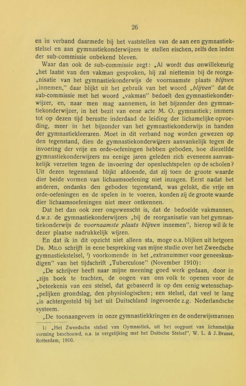 en in verband daarmede bij het vaststellen van de aan een gymnastiek- stelsel en aan gymnastiekonderwijzers te stellen eischen, zelfs den leden der sub-commissie onbekend bleven. Waar dan ook de sub-commissie zegt: „Al wordt dus onwillekeurig „het laatst van den vakman gesproken, hij zal niettemin bij de reorga- „nisatie van het gymnastiekonderwijs de voornaamste plaats blijven „innemen,” daar blijkt uit het gebruik van het woord „blijven dat de sub-commissie met het woord „vakman” bedoelt den gymnastiekonder- wijzer, en, naar men mag aannemen, in het bijzonder den gymnas- tiekonderwijzer, in het bezit van eene acte M. O. gymnastiek; immers tot op dezen tijd berustte inderdaad de leiding der lichamelijke opvoe- ding, meer in het bijzonder van het gymnastiekonderwijs in handen der gymnastiekleraren. Moet in dit verband nog worden gewezen op den tegenstand, dien de gymnastiekonderwijzers aanvankelijk tegen de invoering der vrije en orde-oefeningen hebben geboden, hoe diezelfde gymnastiekonderwijzers nu eenige jaren geleden zich eveneens aanvan- kelijk verzetten tegen de invoering der openluchtspelen op de scholen? Uit dezen tegenstand blijkt afdoende, dat zij toen de groote waarde dier beide vormen van lichaamsoefening niet inzagen. Eerst nadat het anderen, ondanks den geboden tegenstand, was gelukt, die vrije en orde-oefeningen en de spelen in te voeren, konden zij de groote waarde dier lichaamsoefeningen niet meer ontkennen. Dat het dan ook zeer ongewenscht is, dat de bedoelde vakmannen, d.w.z. de gymnastiekonderwijzers „bij de reorganisatie van het gymnas- tiekonderwijs de voornaamste plaats blijven innemen”, hierop wil ik te dezer plaatse nadrukkelijk wijzen. En dat ik in dit opzicht niet alleen sta, moge o.a. blijken uit hetgeen Dr. Milo schrijft in eene bespreking van mijne studie over het Zweedsche gymnastiekstelsel, ') voorkomende in het „extranummer voor geneeskun- digen” van het tijdschrift „Tuberculose” (November 1910): „De schrijver heeft naar mijne meening goed werk gedaan, door in „zijn boek te trachten, de oogen van ons volk te openen voor de „beteekenis van een stelsel, dat gebaseerd is op den eenig wetenschap- „pelijken grondslag, den physiologischen; een stelsel, dat veel te lang „is achtergesteld bij het uit Duitschland ingevoerde z.g. Nederlandsche systeem. „De toonaangevers in onze gymnastiekkringen en de onderwijsmannen 1) „Het Zweedsche stelsel van Gymnastiek, uit het oogpunt van lichamelijke vorming beschouwd, o.a. in vergelijking met het Duitsche Stelsel”, W. L. & J. Brusse, Rotterdam, 1910.