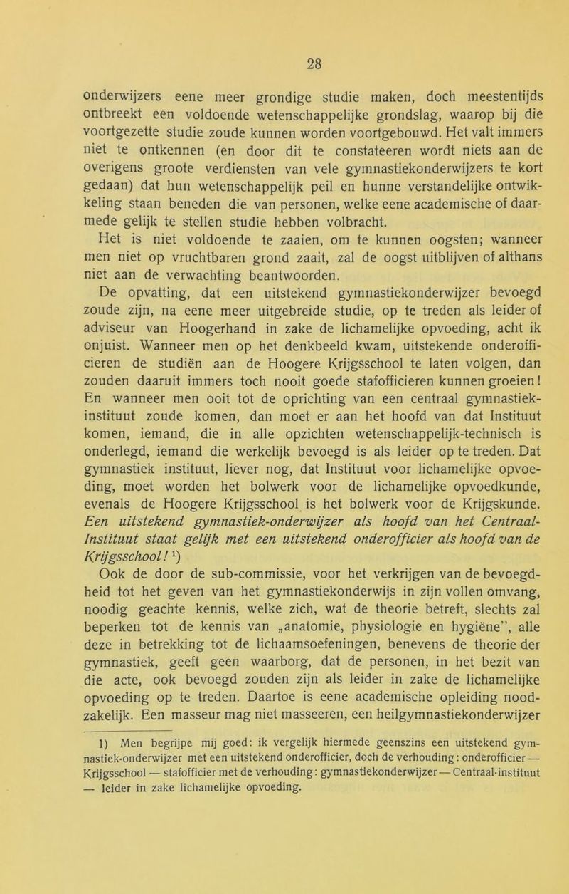 onderwijzers eene meer grondige studie maken, doch meestentijds ontbreekt een voldoende wetenschappelijke grondslag, waarop bij die voortgezette studie zoude kunnen worden voortgebouwd. Het valt immers niet te ontkennen (en door dit te constateeren wordt niets aan de overigens groote verdiensten van vele gymnastiekonderwijzers te kort gedaan) dat hun wetenschappelijk peil en hunne verstandelijke ontwik- keling staan beneden die van personen, welke eene academische of daar- mede gelijk te stellen studie hebben volbracht. Het is niet voldoende te zaaien, om te kunnen oogsten; wanneer men niet op vruchtbaren grond zaait, zal de oogst uitblijven of althans niet aan de verwachting beantwoorden. De opvatting, dat een uitstekend gymnastiekonderwijzer bevoegd zoude zijn, na eene meer uitgebreide studie, op te treden als leider of adviseur van Hoogerhand in zake de lichamelijke opvoeding, acht ik onjuist. Wanneer men op het denkbeeld kwam, uitstekende onderoffi- cieren de studiën aan de Hoogere Krijgsschool te laten volgen, dan zouden daaruit immers toch nooit goede stafofficieren kunnen groeien! En wanneer men ooit tot de oprichting van een centraal gymnastiek- instituut zoude komen, dan moet er aan het hoofd van dat Instituut komen, iemand, die in alle opzichten wetenschappelijk-technisch is onderlegd, iemand die werkelijk bevoegd is als leider op te treden. Dat gymnastiek instituut, liever nog, dat Instituut voor lichamelijke opvoe- ding, moet worden het bolwerk voor de lichamelijke opvoedkunde, evenals de Hoogere Krijgsschool is het bolwerk voor de Krijgskunde. Een uitstekend gymnastiek-onderwijzer als hoofd van het Centraal- Instituut staat gelijk met een uitstekend onderofficier als hoofd van de Krijgsschool! Ook de door de sub-commissie, voor het verkrijgen van de bevoegd- heid tot het geven van het gymnastiekonderwijs in zijn vollen omvang, noodig geachte kennis, welke zich, wat de theorie betreft, slechts zal beperken tot de kennis van „anatomie, physiologie en hygiëne”, alle deze in betrekking tot de lichaamsoefeningen, benevens de theorie der gymnastiek, geeft geen waarborg, dat de personen, in het bezit van die acte, ook bevoegd zouden zijn als leider in zake de lichamelijke opvoeding op te treden. Daartoe is eene academische opleiding nood- zakelijk. Een masseur mag niet masseeren, een heilgymnastiekonderwijzer 1) Men begrijpe mij goed: ik vergelijk hiermede geenszins een uitstekend gym- nastiek-onderwijzer met een uitstekend onderofficier, doch de verhouding: onderofficier — Krijgsschool — stafofficier met de verhouding: gymnastiekonderwijzer — Centraal-instituut — leider in zake lichamelijke opvoeding.