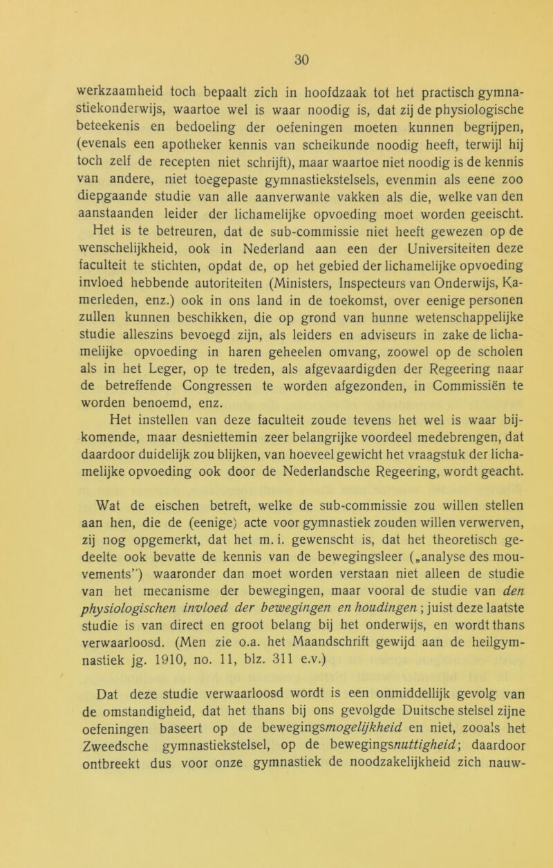 werkzaamheid toch bepaalt zich in hoofdzaak tot het practisch gymna- stiekonderwijs, waartoe wel is waar noodig is, dat zij de physiologische beteekenis en bedoeling der oefeningen moeten kunnen begrijpen, (evenals een apotheker kennis van scheikunde noodig heeft, terwijl hij toch zelf de recepten niet schrijft), maar waartoe niet noodig is de kennis van andere, niet toegepaste gymnastiekstelsels, evenmin als eene zoo diepgaande studie van alle aanverwante vakken als die, welke van den aanstaanden leider der lichamelijke opvoeding moet worden geeischt. Het is te betreuren, dat de sub-commissie niet heeft gewezen op de wenschelijkheid, ook in Nederland aan een der Universiteiten deze faculteit te stichten, opdat de, op het gebied der lichamelijke opvoeding invloed hebbende autoriteiten (Ministers, Inspecteurs van Onderwijs, Ka- merleden, enz.) ook in ons land in de toekomst, over eenige personen zullen kunnen beschikken, die op grond van hunne wetenschappelijke studie alleszins bevoegd zijn, als leiders en adviseurs in zake de licha- melijke opvoeding in haren geheelen omvang, zoowel op de scholen als in het Leger, op te treden, als afgevaardigden der Regeering naar de betreffende Congressen te worden afgezonden, in Commissiën te worden benoemd, enz. Het instellen van deze faculteit zoude tevens het wel is waar bij- komende, maar desniettemin zeer belangrijke voordeel medebrengen, dat daardoor duidelijk zou blijken, van hoeveel gewicht het vraagstuk der licha- melijke opvoeding ook door de Nederlandsche Regeering, wordt geacht. Wat de eischen betreft, welke de sub-commissie zou willen stellen aan hen, die de (eenige) acte voor gymnastiek zouden willen verwerven, zij nog opgemerkt, dat het m. i. gewenscht is, dat het theoretisch ge- deelte ook bevatte de kennis van de bewegingsleer („analyse des mou- vements”) waaronder dan moet worden verstaan niet alleen de studie van het mecanisme der bewegingen, maar vooral de studie van den physiologischen invloed der bewegingen en houdingen ; juist deze laatste studie is van direct en groot belang bij het onderwijs, en wordt thans verwaarloosd. (Men zie o.a. het Maandschrift gewijd aan de heilgym- nastiek jg. 1910, no. 11, blz. 311 e.v.) Dat deze studie verwaarloosd wordt is een onmiddellijk gevolg van de omstandigheid, dat het thans bij ons gevolgde Duitsche stelsel zijne oefeningen baseert op de bewegingsmogelijkheid en niet, zooals het Zweedsche gymnastiekstelsel, op de be^eg\ngsnuttigheid\ daardoor ontbreekt dus voor onze gymnastiek de noodzakelijkheid zich nauw-