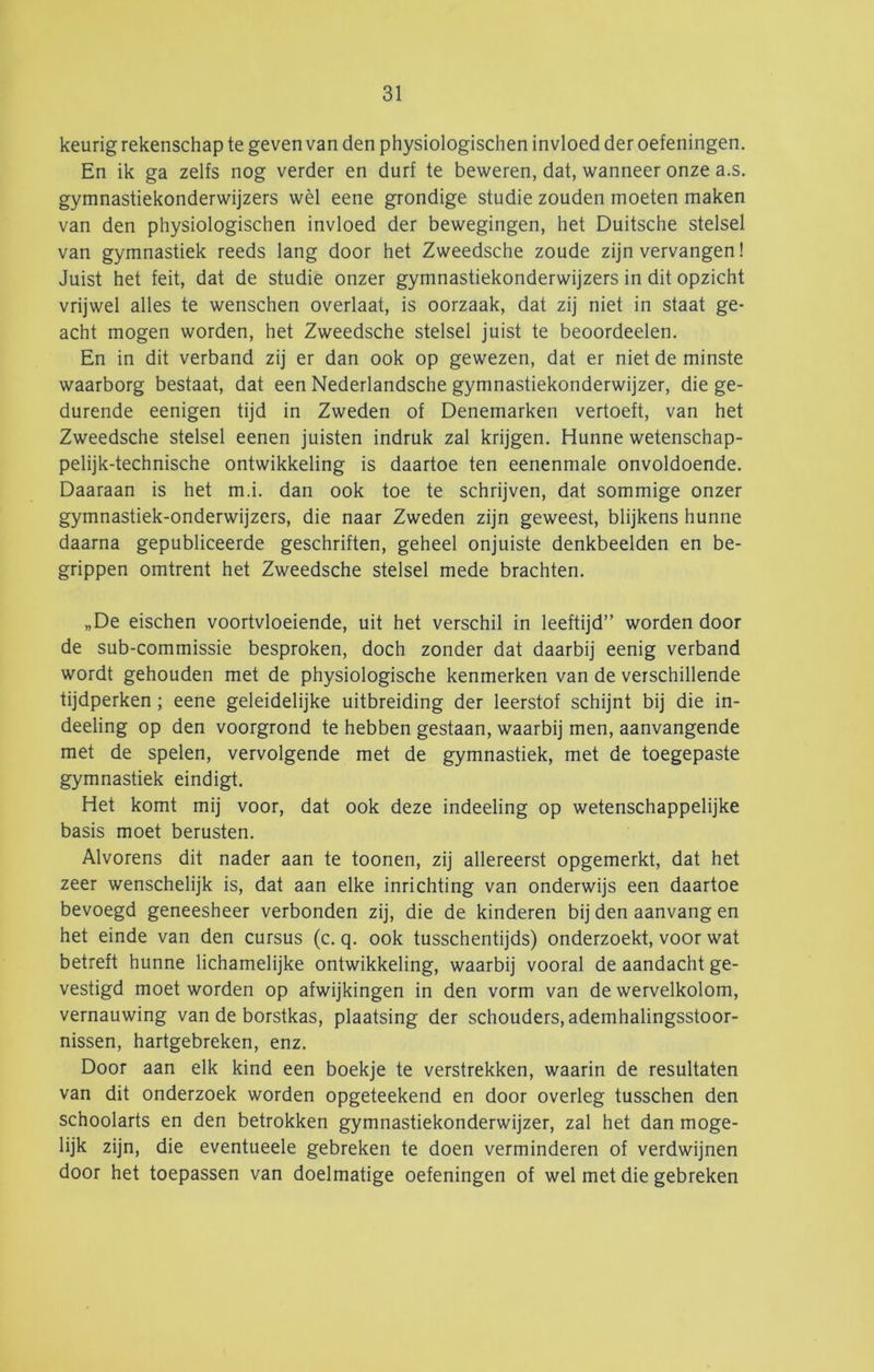 keurig rekenschap te geven van den physiologischen invloed der oefeningen. En ik ga zelfs nog verder en durf te beweren, dat, wanneer onze a.s. gymnastiekonderwijzers wèl eene grondige studie zouden moeten maken van den physiologischen invloed der bewegingen, het Duitsche stelsel van gymnastiek reeds lang door het Zweedsche zoude zijn vervangen! Juist het feit, dat de studie onzer gymnastiekonderwijzers in dit opzicht vrijwel alles te wenschen overlaat, is oorzaak, dat zij niet in staat ge- acht mogen worden, het Zweedsche stelsel juist te beoordeelen. En in dit verband zij er dan ook op gewezen, dat er niet de minste waarborg bestaat, dat een Nederlandsche gymnastiekonderwijzer, die ge- durende eenigen tijd in Zweden of Denemarken vertoeft, van het Zweedsche stelsel eenen juisten indruk zal krijgen. Hunne wetenschap- pelijk-technische ontwikkeling is daartoe ten eenenmale onvoldoende. Daaraan is het m.i. dan ook toe te schrijven, dat sommige onzer gymnastiek-onderwijzers, die naar Zweden zijn geweest, blijkens hunne daarna gepubliceerde geschriften, geheel onjuiste denkbeelden en be- grippen omtrent het Zweedsche stelsel mede brachten. „De eischen voortvloeiende, uit het verschil in leeftijd” worden door de sub-commissie besproken, doch zonder dat daarbij eenig verband wordt gehouden met de physiologische kenmerken van de verschillende tijdperken; eene geleidelijke uitbreiding der leerstof schijnt bij die in- deeling op den voorgrond te hebben gestaan, waarbij men, aanvangende met de spelen, vervolgende met de gymnastiek, met de toegepaste gymnastiek eindigt. Het komt mij voor, dat ook deze indeeling op wetenschappelijke basis moet berusten. Alvorens dit nader aan te toonen, zij allereerst opgemerkt, dat het zeer wenschelijk is, dat aan elke inrichting van onderwijs een daartoe bevoegd geneesheer verbonden zij, die de kinderen bij den aanvang en het einde van den cursus (c. q. ook tusschentijds) onderzoekt, voor wat betreft hunne lichamelijke ontwikkeling, waarbij vooral de aandacht ge- vestigd moet worden op afwijkingen in den vorm van de wervelkolom, vernauwing van de borstkas, plaatsing der schouders, ademhalingsstoor- nissen, hartgebreken, enz. Door aan elk kind een boekje te verstrekken, waarin de resultaten van dit onderzoek worden opgeteekend en door overleg tusschen den schoolarts en den betrokken gymnastiekonderwijzer, zal het dan moge- lijk zijn, die eventueele gebreken te doen verminderen of verdwijnen door het toepassen van doelmatige oefeningen of wel met die gebreken