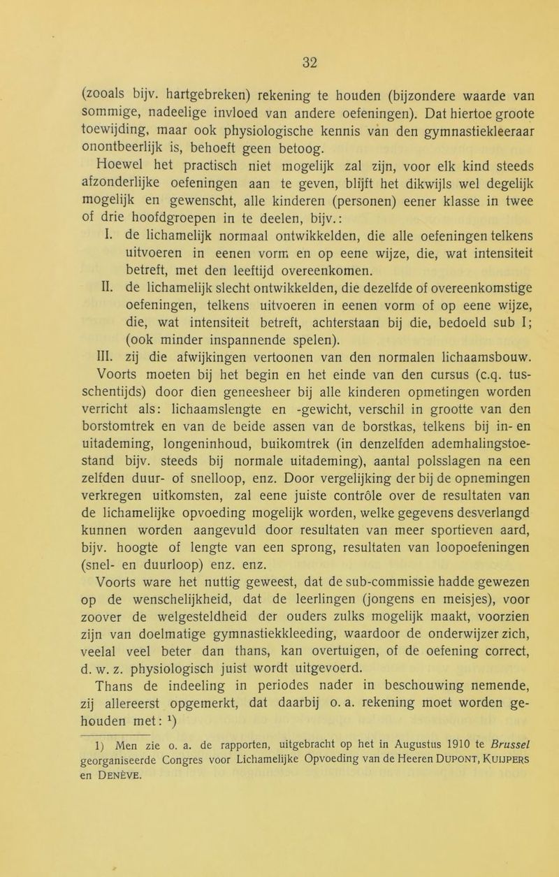 (zooals bijv. hartgebreken) rekening te houden (bijzondere waarde van sommige, nadeelige invloed van andere oefeningen). Dat hiertoe groote toewijding, maar ook physiologische kennis van den gymnastiekleraar onontbeerlijk is, behoeft geen betoog. Hoewel het practisch niet mogelijk zal zijn, voor elk kind steeds afzonderlijke oefeningen aan te geven, blijft het dikwijls wel degelijk mogelijk en gewenscht, alle kinderen (personen) eener klasse in twee of drie hoofdgroepen in te deelen, bijv.: I. de lichamelijk normaal ontwikkelden, die alle oefeningen telkens uitvoeren in eenen vorm en op eene wijze, die, wat intensiteit betreft, met den leeftijd overeenkomen. II. de lichamelijk slecht ontwikkelden, die dezelfde of overeenkomstige oefeningen, telkens uitvoeren in eenen vorm of op eene wijze, die, wat intensiteit betreft, achterstaan bij die, bedoeld sub I; (ook minder inspannende spelen). III. zij die afwijkingen vertoonen van den normalen lichaamsbouw. Voorts moeten bij het begin en het einde van den cursus (c.q. tus- schentijds) door dien geneesheer bij alle kinderen opmetingen worden verricht als: lichaamslengte en -gewicht, verschil in grootte van den borstomtrek en van de beide assen van de borstkas, telkens bij in- en uitademing, longeninhoud, buikomtrek (in denzelfden ademhalingstoe- stand bijv. steeds bij normale uitademing), aantal polsslagen na een zelfden duur- of snelloop, enz. Door vergelijking der bij de opnemingen verkregen uitkomsten, zal eene juiste controle over de resultaten van de lichamelijke opvoeding mogelijk worden, welke gegevens desverlangd kunnen worden aangevuld door resultaten van meer sportleven aard, bijv. hoogte of lengte van een sprong, resultaten van loopoefeningen (snel- en duurloop) enz. enz. Voorts ware het nuttig geweest, dat de sub-commissie hadde gewezen op de wenschelijkheid, dat de leerlingen (jongens en meisjes), voor zoover de welgesteldheid der ouders zulks mogelijk maakt, voorzien zijn van doelmatige gymnastiekkleeding, waardoor de onderwijzer zich, veelal veel beter dan thans, kan overtuigen, of de oefening correct, d. w. z. physiologisch juist wordt uitgevoerd. Thans de indeeling in periodes nader in beschouwing nemende, zij allereerst opgemerkt, dat daarbij o. a. rekening moet worden ge- houden met: ^) 1) Men zie o. a. de rapporten, uitgebracht op het in Augustus 1910 te Brussel georganiseerde Congres voor Lichamelijke Opvoeding van de Heeren Dupont, Kuijpers en Denève.