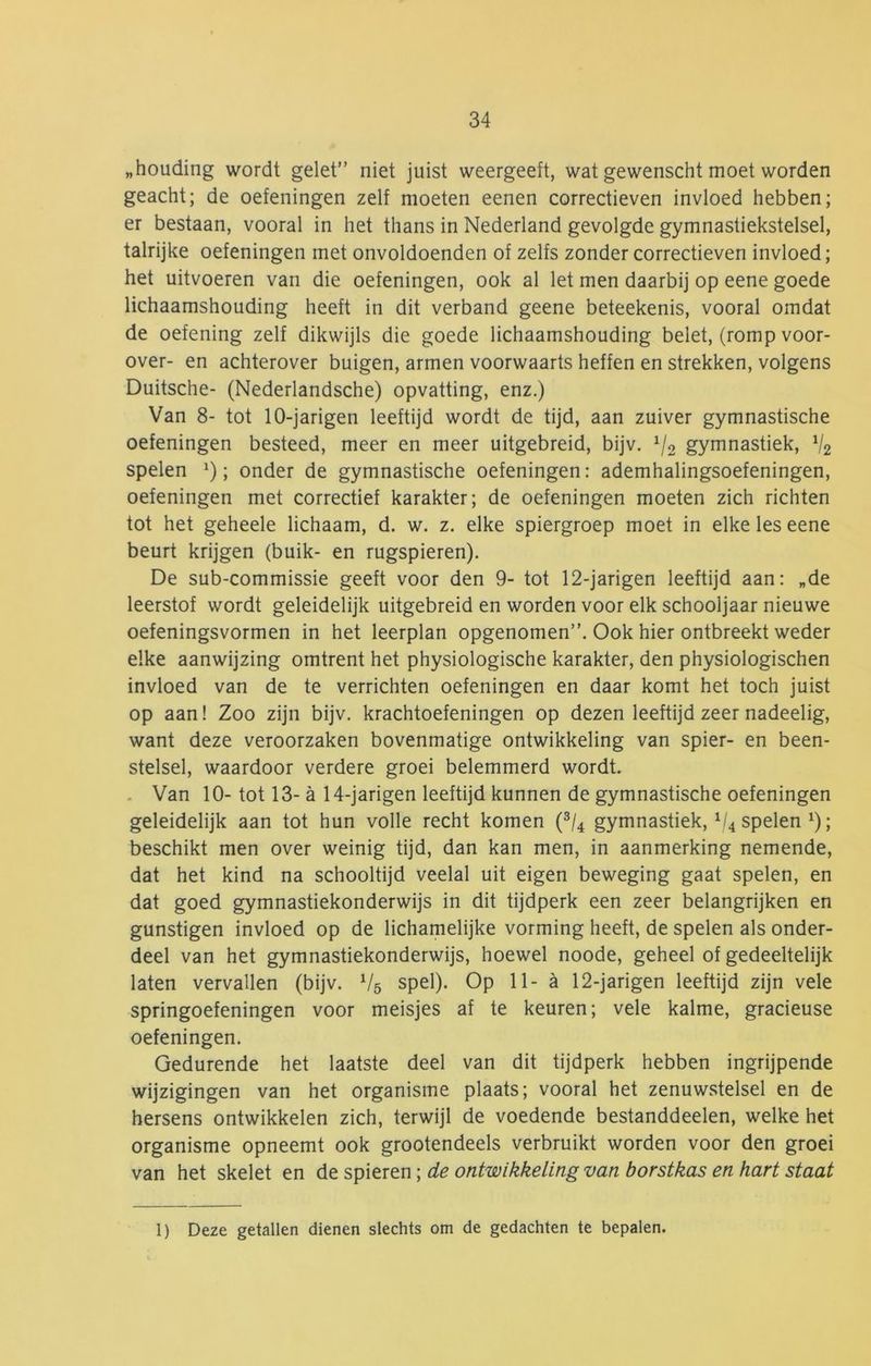 „houding wordt gelet” niet juist weergeeft, wat gewenscht moet worden geacht; de oefeningen zelf moeten eenen correctieven invloed hebben; er bestaan, vooral in het thans in Nederland gevolgde gymnastiekstelsel, talrijke oefeningen met onvoldoenden of zelfs zonder correctieven invloed; het uitvoeren van die oefeningen, ook al let men daarbij op eene goede lichaamshouding heeft in dit verband geene beteekenis, vooral omdat de oefening zelf dikwijls die goede lichaamshouding belet, (romp voor- over- en achterover buigen, armen voorwaarts heffen en strekken, volgens Duitsche- (Nederlandsche) opvatting, enz.) Van 8- tot 10-jarigen leeftijd wordt de tijd, aan zuiver gymnastische oefeningen besteed, meer en meer uitgebreid, bijv. ^/o gymnastiek, V2 spelen ; onder de gymnastische oefeningen: ademhalingsoefeningen, oefeningen met correctief karakter; de oefeningen moeten zich richten tot het geheele lichaam, d. w. z. elke spiergroep moet in elke les eene beurt krijgen (buik- en rugspieren). De sub-commissie geeft voor den 9- tot 12-jarigen leeftijd aan: „de leerstof wordt geleidelijk uitgebreid en worden voor elk schooljaar nieuwe oefeningsvormen in het leerplan opgenomen”. Ook hier ontbreekt weder elke aanwijzing omtrent het physiologische karakter, den physiologischen invloed van de te verrichten oefeningen en daar komt het toch juist op aan! Zoo zijn bijv. krachtoefeningen op dezen leeftijd zeer nadeelig, want deze veroorzaken bovenmatige ontwikkeling van spier- en been- stelsel, waardoor verdere groei belemmerd wordt. - Van 10- tot 13- a 14-jarigen leeftijd kunnen de gymnastische oefeningen geleidelijk aan tot hun volle recht komen {^1^ gymnastiek, ^/4 spelen ^); beschikt men over weinig tijd, dan kan men, in aanmerking nemende, dat het kind na schooltijd veelal uit eigen beweging gaat spelen, en dat goed gymnastiekonderwijs in dit tijdperk een zeer belangrijken en gunstigen invloed op de lichamelijke vorming heeft, de spelen als onder- deel van het gymnastiekonderwijs, hoewel noode, geheel of gedeeltelijk laten vervallen (bijv. V5 spel). Op 11- a 12-jarigen leeftijd zijn vele springoefeningen voor meisjes af te keuren; vele kalme, gracieuse oefeningen. Gedurende het laatste deel van dit tijdperk hebben ingrijpende wijzigingen van het organisme plaats; vooral het zenuwstelsel en de hersens ontwikkelen zich, terwijl de voedende bestanddeelen, welke het organisme opneemt ook grootendeels verbruikt worden voor den groei van het skelet en de spieren; de ontwikkeling van borstkas en hart staat 1) Deze getallen dienen slechts om de gedachten te bepalen.