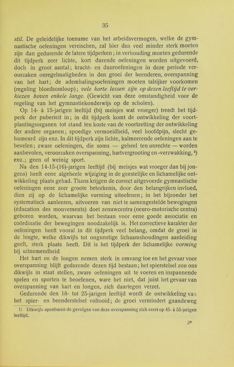 stil. De geleidelijke toename van het arbeidsvermogen, welke de gym- nastische oefeningen vereischen, zal hier dus veel minder sterk moeten zijn dan gedurende de latere tijdperken; in verhouding moeten gedurende dit tijdperk zeer lichte, kort durende oefeningen worden uitgevoerd, doch in groot aantal; kracht- en duuroefeningen in deze periode ver- oorzaken onregelmatigheden in den groei der beenderen, overspanning van het hart; de ademhalingsoefeningen moeten talrijker voorkomen (regeling bloedsomloop); vele korte lessen zijn op dezen leeftijd te ver- kiezen boven enkele lange. (Gewicht van deze omstandigheid voor de regeling van het gymnastiekonderwijs op de scholen). Op 14- a 15-jarigen leeftijd (bij meisjes wat vroeger) treedt het tijd- perk der puberteit in; in dit tijdperk komt de ontwikkeling der voort- plantingsorganen tot stand ten koste van de voortzetting der ontwikkeling der andere organen; spoedige vermoeidheid, veel hoofdpijn, slecht ge- humeurd zijn enz. In dit tijdperk zijn lichte, kalmeerende oefeningen aan te bevelen; zware oefeningen, die soms — geheel ten onrechte — worden aanbevolen, veroorzaken overspanning, hartvergrooting en-verzwakking, ^) enz.; geen of weinig sport. Na den 14-15-(16)-jarigen leeftijd (bij meisjes wat vroeger dan bij jon- gens) heeft eene algeheele wijziging in de geestelijke en lichamelijke ont- wikkeling plaats gehad. Thans krijgen de correct uitgevoerde gymnastische oefeningen eene zeer groote beteekenis, door den belangrijken invloed, dien zij op de lichamelijke vorming uitoefenen; in het bijzonder het systematisch aanleeren, uitvoeren van niet te samengestelde bewegingen (éducation des mouvements) doet zenuwcentra (neuro-motorische centra) geboren worden, waarvan het bestaan voor eene goede associatie en coördinatie der bewegingen noodzakelijk is. Het correctieve karakter der oefeningen heeft vooral in dit tijdperk veel belang, omdat de groei in de lengte, welke dikwijls tot ongunstige lichaamshoudingen aanleiding geeft, sterk plaats heeft. Dit is het tijdperk der lichamelijke vorming bij uitnemendheid Het hart en de longen nemen sterk in omvang toe en het gevaar voor overspanning blijft gedurende dezen tijd bestaan; het spierstelsel zou ons dikwijls in staat stellen, zware oefeningen uit te voeren en inspannende spelen en sporten te beoefenen, ware het niet, dat juist het gevaar van overspanning van hart en longen, zich daartegen verzet. Gedurende den 18- tot 25-jarigen leeftijd wordt de ontwikkeling van het spier- en beenderstelsel voltooid; de groei vermindert gaandeweg 1) Dikwijls openbaren de gevolgen van deze overspanning zich eerst op 45- a 55-jarigen leeftijd. 3*