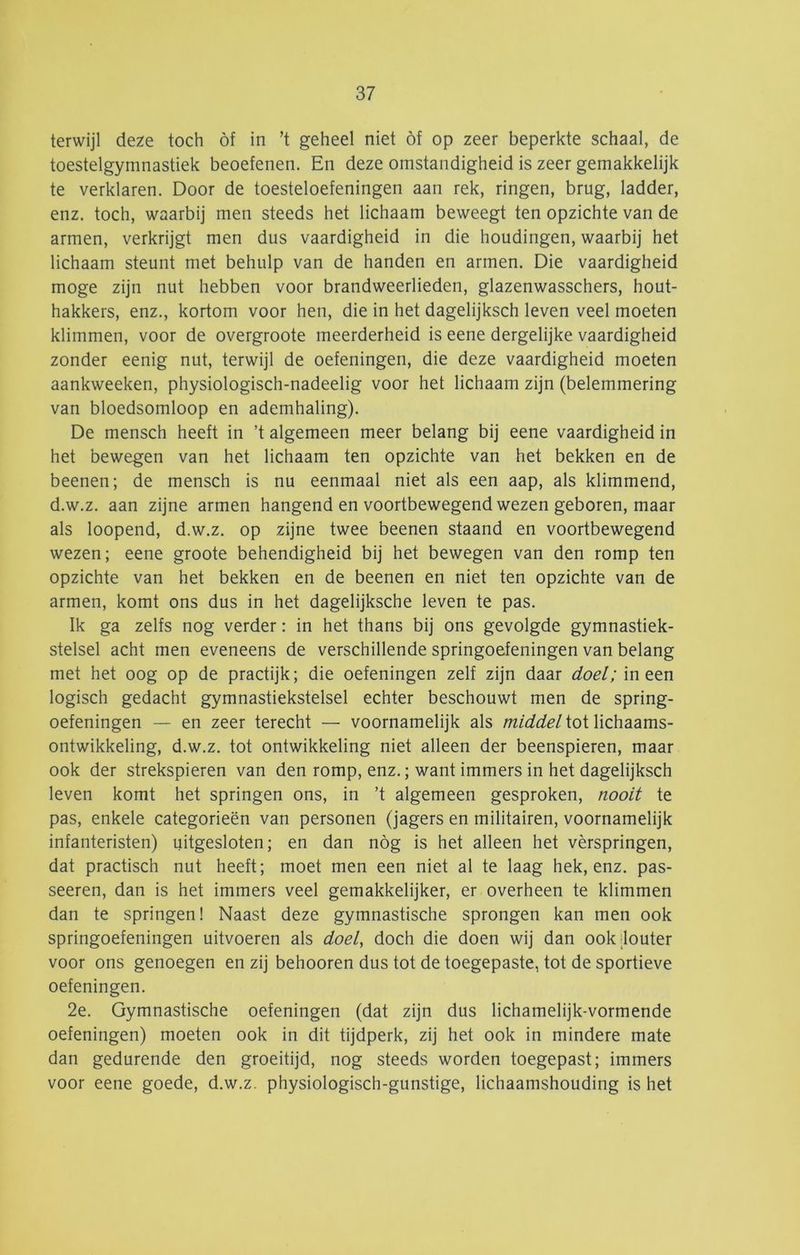 terwijl deze toch óf in ’t geheel niet óf op zeer beperkte schaal, de toestelgymnastiek beoefenen. En deze omstandigheid is zeer gemakkelijk te verklaren. Door de toesteloefeningen aan rek, ringen, brug, ladder, enz. toch, waarbij men steeds het lichaam beweegt ten opzichte van de armen, verkrijgt men dus vaardigheid in die houdingen, waarbij het lichaam steunt met behulp van de handen en armen. Die vaardigheid moge zijn nut hebben voor brandweerlieden, glazenwasschers, hout- hakkers, enz., kortom voor hen, die in het dagelijksch leven veel moeten klimmen, voor de overgroote meerderheid is eene dergelijke vaardigheid zonder eenig nut, terwijl de oefeningen, die deze vaardigheid moeten aankweeken, physiologisch-nadeelig voor het lichaam zijn (belemmering van bloedsomloop en ademhaling). De mensch heeft in ’t algemeen meer belang bij eene vaardigheid in het bewegen van het lichaam ten opzichte van het bekken en de beenen; de mensch is nu eenmaal niet als een aap, als klimmend, d.w.z. aan zijne armen hangend en voortbewegend wezen geboren, maar als loopend, d.w.z. op zijne twee beenen staand en voortbewegend wezen; eene groote behendigheid bij het bewegen van den romp ten opzichte van het bekken en de beenen en niet ten opzichte van de armen, komt ons dus in het dagelijksche leven te pas. Ik ga zelfs nog verder: in het thans bij ons gevolgde gymnastiek- stelsel acht men eveneens de verschillende springoefeningen van belang met het oog op de practijk; die oefeningen zelf zijn daar doel;m.^tn logisch gedacht gymnastiekstelsel echter beschouwt men de spring- oefeningen — en zeer terecht — voornamelijk als middel tot lichaams- ontwikkeling, d.w.z. tot ontwikkeling niet alleen der beenspieren, maar ook der strekspieren van den romp, enz.; want immers in het dagelijksch leven komt het springen ons, in ’t algemeen gesproken, nooit te pas, enkele categorieën van personen (jagers en militairen, voornamelijk infanteristen) uitgesloten; en dan nóg is het alleen het vèrspringen, dat practisch nut heeft; moet men een niet al te laag hek, enz. pas- seeren, dan is het immers veel gemakkelijker, er overheen te klimmen dan te springen! Naast deze gymnastische sprongen kan men ook springoefeningen uitvoeren als doel, doch die doen wij dan ook .louter voor ons genoegen en zij behooren dus tot de toegepaste, tot de sportieve oefeningen. 2e. Gymnastische oefeningen (dat zijn dus lichamelijk-vormende oefeningen) moeten ook in dit tijdperk, zij het ook in mindere mate dan gedurende den groeitijd, nog steeds worden toegepast; immers voor eene goede, d.w.z. physiologisch-gunstige, lichaamshouding is het