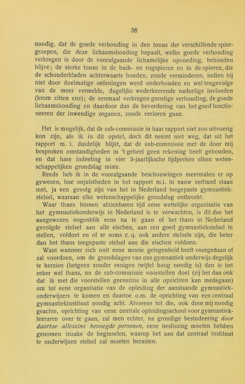 noodig, dat de goede verhouding in den tonus der verschillende spier- groepen, die deze lichaamshouding bepaalt, welke goede verhouding verkregen is door de voorafgaande lichamelijke opvoeding, behouden blijve; de sterke tonus in de buik- en rugspieren en in de spieren, die de schouderbladen achterwaarts houden, zoude verminderen, indien hij niet door doelmatige oefeningen werd onderhouden en wel tengevolge van de meer vermelde, dagelijks wederkeerende nadeelige invloeden (krom zitten enz); de eenmaal verkregen gunstige verhouding, de goede lichaamshouding en daardoor dus de bevordering van het goed functio- neeren der inwendige organen, zoude verloren gaan. Het is mogelijk, dat de sub-commissie in haar rapport niet zoo uitvoerig kon zijn, als ik in dit opstel, doch dit neemt niet weg, dat uit het rapport m. i. duidelijk blijkt, dat de sub-commissie met de door mij besproken omstandigheden in ’t geheel geen rekening heeft gehouden, en dat hare indeeling in vier 3-jaarlijksche tijdperken eiken weten- schappelijken grondslag miste. Reeds heb ik in de voorafgaande beschouwingen meermalen er op gewezen, hoe onjuistheden in het rapport m.i. in nauw verband staan met, ja een gevolg zijn van het in Nederland toegepaste gymnastiek- stelsel, waaraan elke wetenschappelijke grondslag ontbreekt. Waar thans binnen afzienbaren tijd eene wettelijke organisatie van het gymnastiekonderwijs in Nederland is te verwachten, is dit dus het aangewezen oogenblik eens na te gaan of het thans in Nederland gevolgde stelsel aan alle eischen, aan een goed gymnastiekstelsel te stellen, voldoet en of er soms c. q. ook andere stelsels zijn, die beter dan het thans toegepaste stelsel aan die eischen voldoen. Want wanneer zich ooit eene mooie gelegenheid heeft voorgedaan of zal voordoen, om de grondslagen van ons gymnastiek onderwijs degelijk te herzien (hetgeen zonder eenigen twijfel hoog noodig is) dan is het zeker wel thans, nu de sub-commissie voorstellen doet (zij het dan ook dat ik met die voorstellen geenszins in alle opzichten kan medegaan) om tot eene organisatie van de opleiding der aanstaande gymnastiek- onderwijzers te komen en daartoe o.m. de oprichting van een centraal gymnastiekinstituut noodig acht. Alvorens tot die, ook door mij noodig geachte, oprichting van eene centrale opleidingsschool voor gymnastiek- leeraren over te gaan, zal men echter, na grondige bestudeering door daartoe alleszins bevoegde personen, eene beslissing moeten hebben genomen inzake de beginselen, waarop het aan dat centraal instituut te onderwijzen stelsel zal moeten berusten.