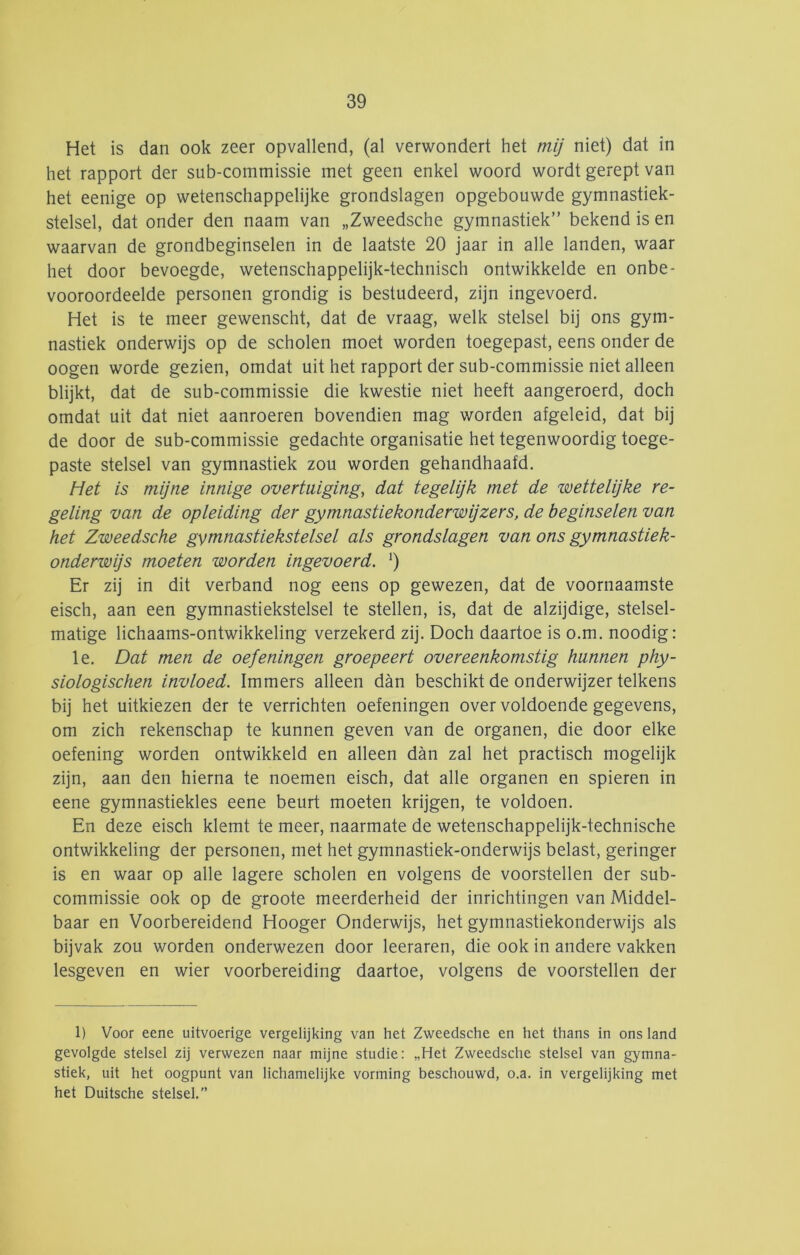 Het is dan ook zeer opvallend, (al verwondert het mij niet) dat in het rapport der sub-commissie met geen enkel woord wordt gerept van het eenige op wetenschappelijke grondslagen opgebouwde gymnastiek- stelsel, dat onder den naam van „Zweedsche gymnastiek” bekend is en waarvan de grondbeginselen in de laatste 20 jaar in alle landen, waar het door bevoegde, wetenschappelijk-technisch ontwikkelde en onbe- vooroordeelde personen grondig is bestudeerd, zijn ingevoerd. Het is te meer gewenscht, dat de vraag, welk stelsel bij ons gym- nastiek onderwijs op de scholen moet worden toegepast, eens onder de oogen worde gezien, omdat uit het rapport der sub-commissie niet alleen blijkt, dat de sub-commissie die kwestie niet heeft aangeroerd, doch omdat uit dat niet aanroeren bovendien mag worden afgeleid, dat bij de door de sub-commissie gedachte organisatie het tegenwoordig toege- paste stelsel van gymnastiek zou worden gehandhaafd. Het is mijne innige overtuiging, dat tegelijk met de zoettelijke re- geling van de opleiding der gymnastiekonderwijzers, de beginselen van het Zweedsche gymnastiekstelsel als grondslagen van ons gymnastiek- onderwijs moeten worden ingevoerd. ') Er zij in dit verband nog eens op gewezen, dat de voornaamste eisch, aan een gymnastiekstelsel te stellen, is, dat de alzijdige, stelsel- matige lichaams-ontwikkeling verzekerd zij. Doch daartoe is o.m. noodig: Ie. Dat men de oefeningen groepeert overeenkomstig hunnen phy- siologischen invloed. Immers alleen dan beschikt de onderwijzer telkens bij het uitkiezen der te verrichten oefeningen over voldoende gegevens, om zich rekenschap te kunnen geven van de organen, die door elke oefening worden ontwikkeld en alleen dan zal het practisch niogelijk zijn, aan den hierna te noemen eisch, dat alle organen en spieren in eene gymnastiekles eene beurt moeten krijgen, te voldoen. En deze eisch klemt te meer, naarmate de wetenschappelijk-technische ontwikkeling der personen, met het gymnastiek-onderwijs belast, geringer is en waar op alle lagere scholen en volgens de voorstellen der sub- commissie ook op de groote meerderheid der inrichtingen van Middel- baar en Voorbereidend Hooger Onderwijs, het gymnastiekonderwijs als bijvak zou worden onderwezen door leeraren, die ook in andere vakken lesgeven en wier voorbereiding daartoe, volgens de voorstellen der 1) Voor eene uitvoerige vergelijking van het Zweedsche en het thans in ons land gevolgde stelsel zij verwezen naar mijne studie: „Het Zweedsche stelsel van gymna- stiek, uit het oogpunt van lichamelijke vorming beschouwd, o.a. in vergelijking met het Duitsche stelsel.”