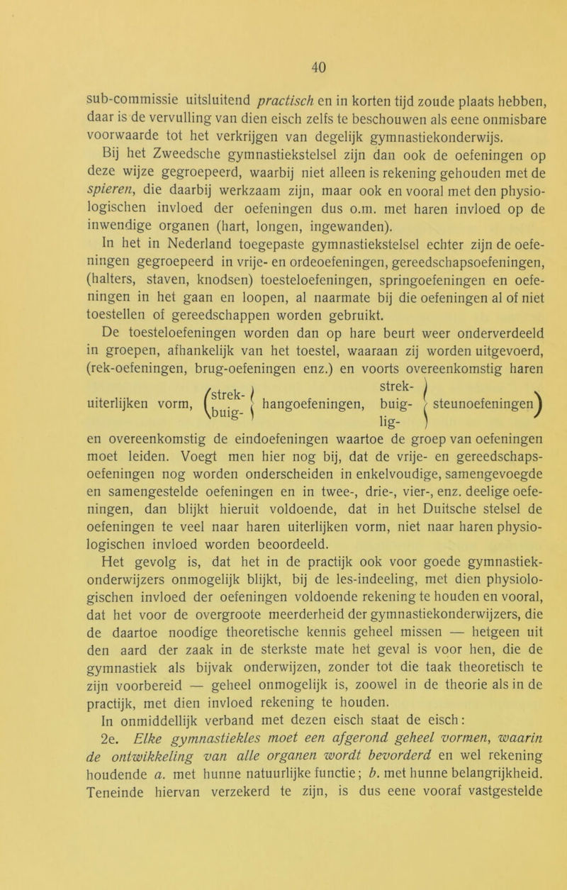 sub-commissie uitsluitend practisch en in korten tijd zoude plaats hebben, daar is de vervulling van dien eisch zelfs te beschouwen als eene onmisbare voorwaarde tot het verkrijgen van degelijk gymnastiekonderwijs. Bij het Zweedsche gymnastiekstelsel zijn dan ook de oefeningen op deze wijze gegroepeerd, waarbij niet alleen is rekening gehouden met de spieren, die daarbij werkzaam zijn, maar ook en vooral met den physio- logischen invloed der oefeningen dus o.m. met haren invloed op de inwendige organen (hart, longen, ingewanden). In het in Nederland toegepaste gymnastiekstelsel echter zijn de oefe- ningen gegroepeerd in vrije- en ordeoefeningen, gereedschapsoefeningen, (halters, staven, knodsen) toesteloefeningen, springoefeningen en oefe- ningen in het gaan en loopen, al naarmate bij die oefeningen al of niet toestellen of gereedschappen worden gebruikt. De toesteloefeningen worden dan op hare beurt weer onderverdeeld in groepen, afhankelijk van het toestel, waaraan zij worden uitgevoerd, (rek-oefeningen, brug-oefeningen enz.) en voorts overeenkomstig haren en overeenkomstig de eindoefeningen waartoe de groep van oefeningen moet leiden. Voegt men hier nog bij, dat de vrije- en gereedschaps- oefeningen nog worden onderscheiden in enkelvoudige, samengevoegde en samengestelde oefeningen en in twee-, drie-, vier-, enz. deelige oefe- ningen, dan blijkt hieruit voldoende, dat in het Duitsche stelsel de oefeningen te veel naar haren uiterlijken vorm, niet naar haren physio- logischen invloed worden beoordeeld. Het gevolg is, dat het in de practijk ook voor goede gymnastiek- onderwijzers onmogelijk blijkt, bij de les-indeeling, met dien physiolo- gischen invloed der oefeningen voldoende rekening te houden en vooral, dat het voor de overgroote meerderheid der gymnastiekonderwijzers, die de daartoe noodige theoretische kennis geheel missen — hetgeen uit den aard der zaak in de sterkste mate het geval is voor hen, die de gymnastiek als bijvak onderwijzen, zonder tot die taak theoretisch te zijn voorbereid — geheel onmogelijk is, zoowel in de theorie als in de practijk, met dien invloed rekening te houden. In onmiddellijk verband met dezen eisch staat de eisch: 2e. Elke gymnastiekles moet een afgerond geheel vormen, waarin de ontwikkeling van alle organen wordt bevorderd en wel rekening houdende a. met hunne natuurlijke functie; met hunne belangrijkheid. Teneinde hiervan verzekerd te zijn, is dus eene vooraf vastgestelde strek- uiterlijken vorm. hangoefeningen, buig- lig- j steu