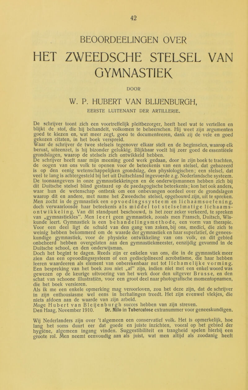 BEOORDEELINGEN OVER HET ZWEEDSCHE STELSEL VAN GYMNASTIEK DOOR W. P. HUBERT VAN BLIJENBURGH, EERSTE LUITENANT DER ARTILLERIE. De schrijver toont zich een voortreffelijk pleitbezorger, heeft heel wat te vertellen en blijkt de stof, die hij behandelt, volkomen te beheerschen. Hij weet zijn argumenten goed te kiezen en, wat meer zegt, goeo te documenteeren, dank zij de vele en goed gekozen citaten, in het boek verspreid. Waar de schrijver de twee stelsels tegenover elkaar stelt en de beginselen, waarop elk berust, uiteenzet, is hij bizonder gelukkig. Blijkbaar voelt hij zeer goed de essentiëele grondslagen, waarop de stelsels zich ontwikkeld hebben. De schrijver heeft naar mijn meening goed werk gedaan, door in zijn boek te trachten, de oogen van ons volk te openen voor de beteekenis van een stelsel, dat gebazeerd is op den eenig wetenschappelijken grondslag, den physiologischen; een stelsel, dat veel te lang is achtergesteld bij het uit Duitschland ingevoerde z.g. Nederlandsche systeem. De toonaangevers in onze gymnastiekkringen en de onderwijsmannen hebben zich bij dit Duitsche stelsel blind gestaard op de paedagogische beteekenis; kon het ook anders, waar hun de wetenschap ontbrak om een onbevangen oordeel over de grondslagen waarop dit en andere, met name het Zweedsche stelsel, opgebouwd zijn, uit te spreken. Men zocht in de gymnastiek een opvoedingssysteem en lichaamsoefening, doch verwaarloosde haar beteekenis als middel tot stelselmatige lichaams- ontwikkeling. Van dit standpunt beschouwd, is het zeer zeker verkeerd, te spreken van „gymnastiekles”. Men leert geen gymnastiek, zooals men Fransch, Duitsch, Wis- kunde leert. Gymnastiek is een behandelingsmethode, een vorm van therapie. Voor een deel ligt de schuld van den gang van zaken, bij ons, medici, die zich te weinig hebben bekommerd om de waarde der gymnastiek en haar superlatief, de genees- kundige gymnastiek, voor de physieke ontwikkeling van ons volk, en dit gebied onbeheerd hebben overgelaten aan den gymnastiekmeester, eenzijdig gevormd in de Duitsche school, en den onderwijsman. Doch het begint te dagen. Reeds zijn er enkelen van ons, die in de gymnastiek meer zien dan een opvoedingssysteem of een gedisciplineerd acrobatisme, die haar hebben leeren waardeeren als element van onberekenbaar nut tot lichamelijke vorming. Een bespreking van het boek zou niet „af” zijn, indien niet met een enkel woord was gewezen op de keurige uitvoering van het werk door den uitgever Brusse, en den schat van schoone illustratiën, voor een groot deel naar photografische momentopnamen, die het boek versieren. Als ik me een enkele opmerking mag veroorloven, zou het deze zijn, dat de schrijver in zijn enthousiasme wel eens in herhalingen treedt. Het zijn evenwel vlekjes, die niets afdoen aan de waarde van zijn arbeid. Moge Hubert van Bleijenburgh succes hebben van zijn streven. Den Haag, November 1910. Dr. Milo in Tuberculose extranummer voor geneeskundigen. Wij Nederlanders zijn over ’t algemeen een conservatief volk. Het is opmerkelijk, hoe lang het soms duurt eer dat goede en juiste inzichten, vooral op het gebied der hygiëne, algemeen ingang vinden. Suggestibiliteit en traagheid spelen hierbij een groote rol. Men neemt eenvoudig aan als juist, wat men altijd als zoodanig heeft