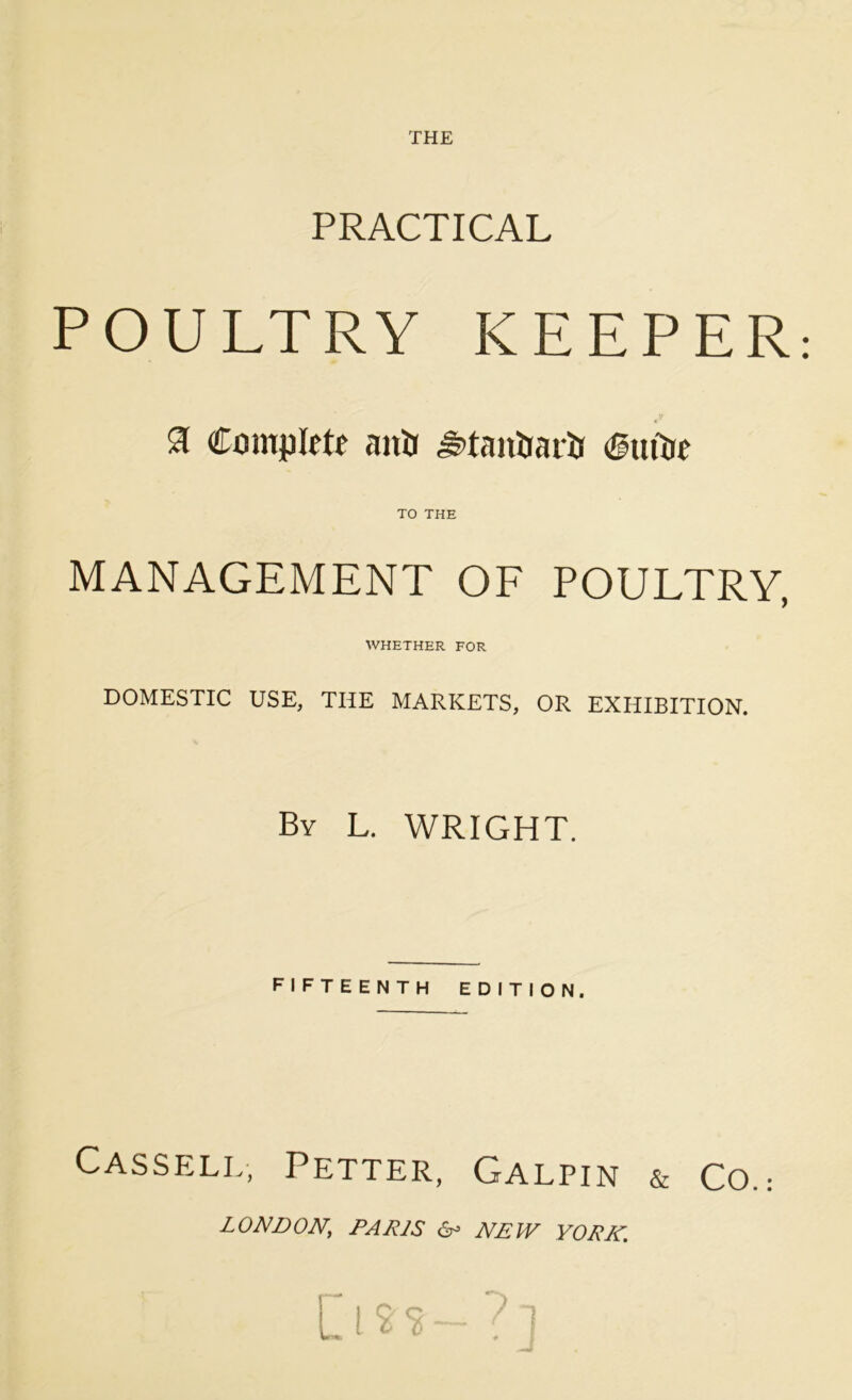 THE PRACTICAL POULTRY KEEPER: £ Complete anti ^tanDariJ CttiOe TO THE MANAGEMENT OF POULTRY, WHETHER FOR DOMESTIC USE, THE MARKETS, OR EXHIBITION. By L. WRIGHT. fifteenth edition. Cassell, Petter, Galpin & Co.; LONDON; PARIS & NEW YORK.