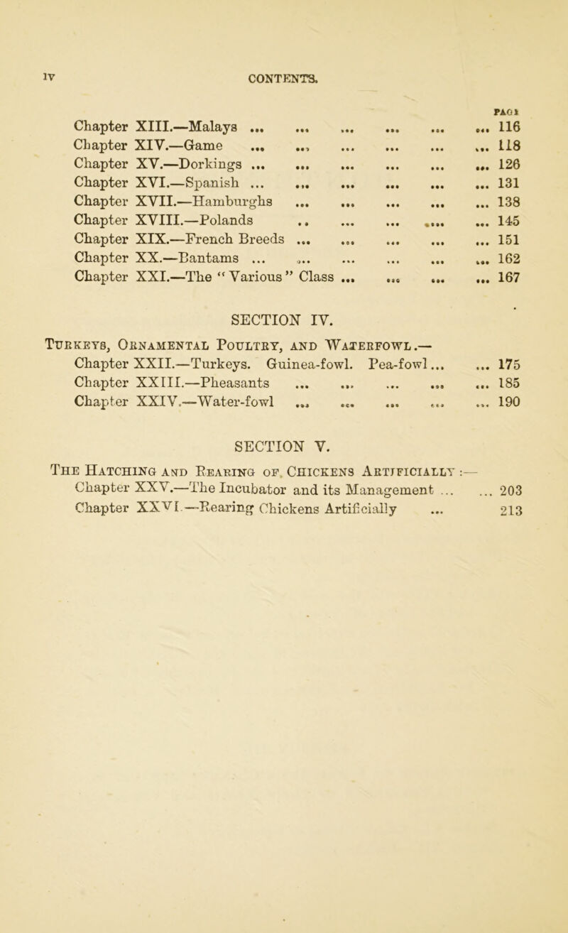 PAG* Chapter XIII.—Malays 116 Chapter XIV.—Game ... 118 Chapter XV.—Dorkings 126 Chapter XVI.—Spanish 131 Chapter XVII.—Hamburghs ... 138 Chapter XVIII.—Polands 145 Chapter XIX.—French Breeds ... ... 151 Chapter XX.—Bantams ... ... 162 Chapter XXI.—The  Various ” Class ... ... 167 SECTION IV. Turkeys, Ornamental Poultry, and Waterfowl.— Chapter XXII.—Turkeys. Guinea-fowl. Pea-fowl... ... 175 Chapter XXIII.—Pheasants ... 185 Chapter XXIV.—Water-fowl ... ... ... <„ ... 190 SECTION V. The Hatching astd Bearing of Chickens Artificially Chapter XXV.—The Incubator and its Management 203 Chapter XXV[.—Rearing Chickens Artificially ... 213