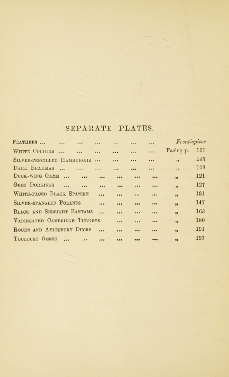 SEPARATE PLATES. Feathers ... ... ... ... Frontispiece White Cochins • • • • « • • • • Facing p. 101 Silver-pencilled Hamburghs ... • • • • • • ... „ 145 Dark Brahmas • . • • •• • • • „ 108 Duck-wing Game • •• • • • • 9 0 .. 121 Grey Dorkings • • • • •• „ 127 White-faced Black Spanish • •• • M „ 131 Silver-spangled Polands • • • • •• • •• „ 147 Black and Sebright Bantams ... • • # » tl • • • „ 163 Variegated Cambridge Turkeys » <• • •• o 00 t—H Rouen and Aylesbury Ducks • • • • •• • • • „ 191 Toulouse Geese • •• • •• • •• „ 197