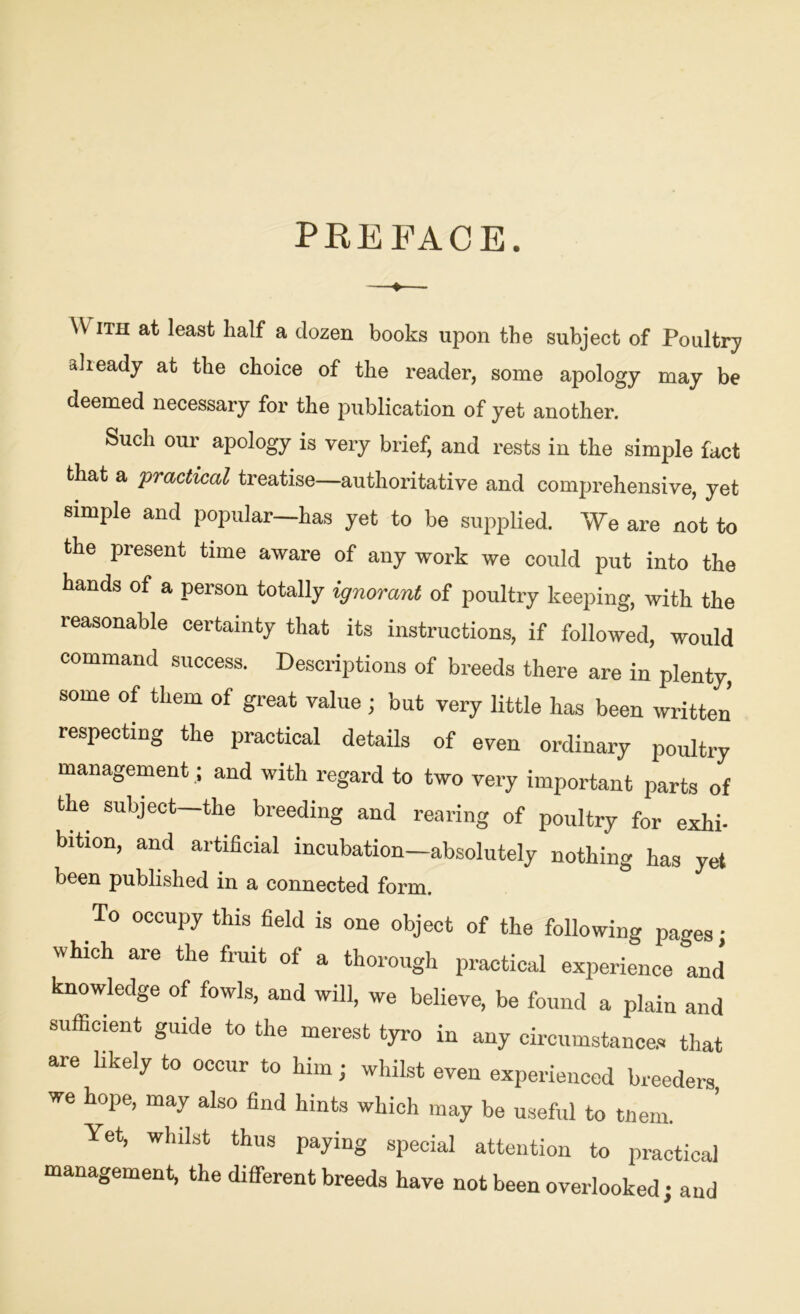 PREFACE. W ith at least half a dozen books upon the subject of Poultry already at the choice of the reader, some apology may be deemed necessary for the publication of yet another. Such our apology is very brief, and rests in the simple fact that a practical treatise—authoritative and comprehensive, yet simple and popular—has yet to be supplied. We are not to the present time aware of any work we could put into the hands of a person totally ignorant of poultry keeping, with the reasonable certainty that its instructions, if followed, would command success. Descriptions of breeds there are in plenty, some of them of great value ; but very little has been written’ respecting the practical details of even ordinary poultry management .; and with regard to two very important parts of the subject—the breeding and rearing of poultry for exlih bition, and artificial incubation—absolutely nothing has yet been published in a connected form. To occupy this field is one object of the following paces • which are the fruit of a thorough practical experience and knowledge of fowls, and will, we believe, be found a plain and sufficient guide to the merest tyro in any circumstances that are likely to occur to him; whilst even experienced breeders we hope, may also find hints which may be useful to tnem. Yet, whilst thus paying special attention to practical management, the different breeds have not been overlooked; and