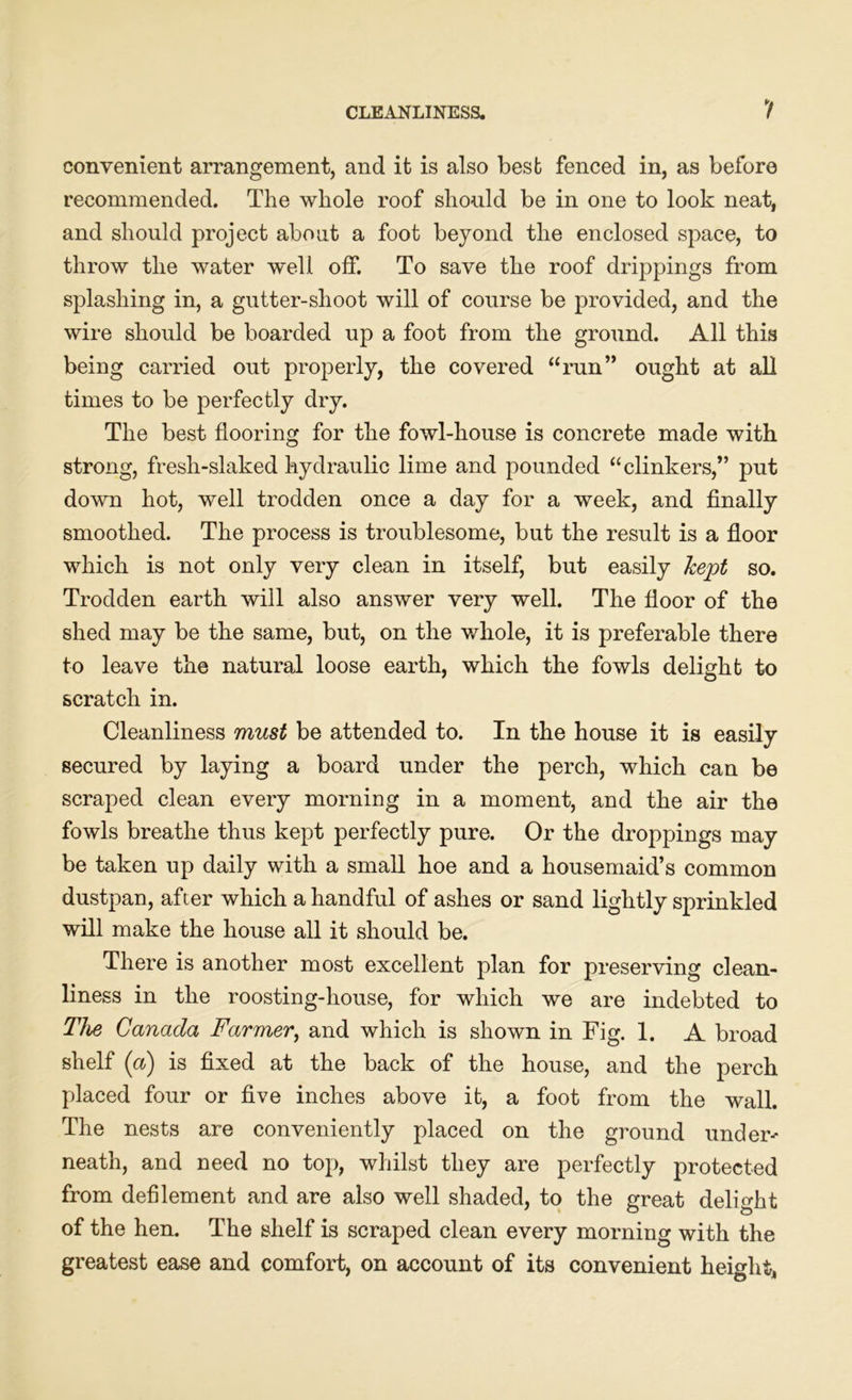 CLEANLINESS. y! convenient arrangement, and it is also best fenced in, as before recommended. The whole roof shonld be in one to look neat, and shonld project about a foot beyond the enclosed space, to throw the water well off. To save the roof drippings from splashing in, a gutter-shoot will of course be provided, and the wire should be boarded up a foot from the ground. All this being carried out properly, the covered “run” ought at all times to be perfectly dry. The best flooring for the fowl-house is concrete made with strong, fresh-slaked hydraulic lime and pounded “clinkers,” put down hot, well trodden once a day for a week, and finally smoothed. The process is troublesome, but the result is a floor which is not only very clean in itself, but easily kept so. Trodden earth will also answer very well. The floor of the shed may be the same, but, on the whole, it is preferable there to leave the natural loose earth, which the fowls delight to scratch in. Cleanliness must be attended to. In the house it is easily secured by laying a board under the perch, which can be scraped clean every morning in a moment, and the air the fowls breathe thus kept perfectly pure. Or the droppings may be taken up daily with a small hoe and a housemaid’s common dustpan, after which a handful of ashes or sand lightly sprinkled will make the house all it should be. There is another most excellent plan for preserving clean- liness in the roosting-house, for which we are indebted to The Canada Farmer, and which is shown in Fig. 1. A broad shelf (a) is fixed at the back of the house, and the perch placed four or five inches above it, a foot from the wall. The nests are conveniently placed on the ground under-- neath, and need no top, whilst they are perfectly protected from defilement and are also well shaded, to the great delight of the hen. The shelf is scraped clean every morning with the greatest ease and comfort, on account of its convenient height,
