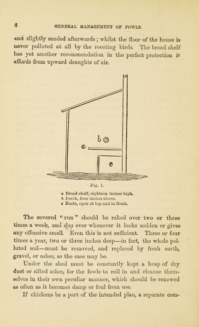 and. slightly sanded afterwards j whilst the floor of the house is never polluted at all by the roosting birds. The broad shelf has yet another recommendation in the perfect protection it affords from upward draughts of air. © Broad shelf, eighteen inches high, b Perch, four inches above. « Nests, open at top and in front- The covered “ run ” should be raked over two or three times a week, and dug over whenever it looks sodden or gives any offensive smell. Even this is not sufficient. Three or four times a year, two or three inches deep—in fact, the whole pol- luted soil—must be removed, and replaced by fresh earth, gravel, or ashes, as the case may be. Under the shed must be constantly kept a heap of dry dust or sifted ashes, for the fowls to roll in and cleanse them- selves in their own peculiar manner, which should be renewed ss often as it becomes damp or foul from use. If chickens be a part of the intended plan, a separate com-