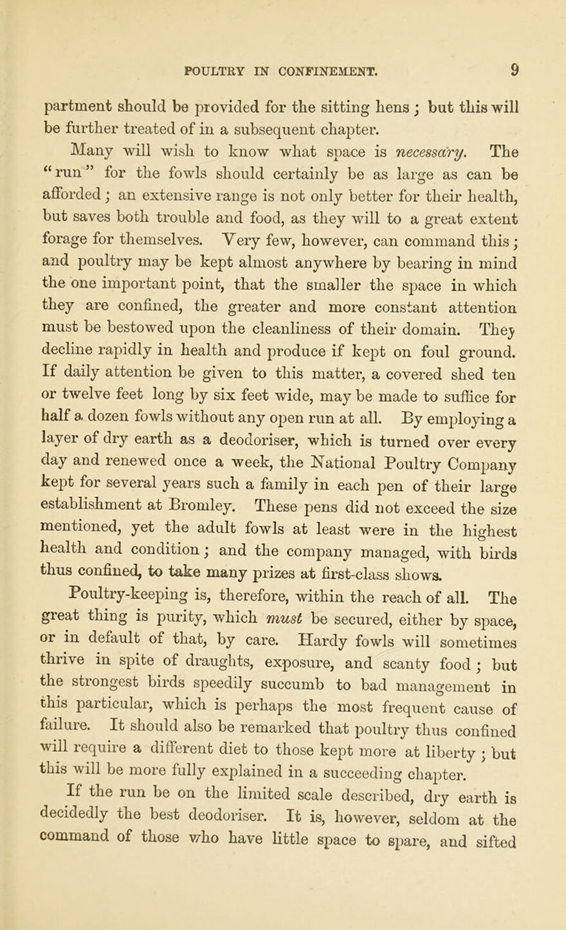 partment should be provided for the sitting hens ; but this will be further treated of in a subsequent chapter. Many will wish to know what space is necessary. The “ run ” for the fowls should certainly be as large as can be afforded; an extensive range is not only better for their health, but saves both trouble and food, as they will to a great extent forage for themselves. Very few, however, can command this; and poultry may be kept almost anywhere by bearing in mind the one important point, that the smaller the sj>ace in which they are confined, the greater and more constant attention must be bestowed upon the cleanliness of their domain. Thej- decline rapidly in health and produce if kept on foul ground. If daily attention be given to this matter, a covered shed ten or twelve feet long by six feet wide, may be made to suffice for half a dozen fowls without any open run at all. By employing a layer of dry earth as a deodoriser, which is turned over every day and renewed once a week, the National Poultry Company kept for several years such a family in each pen of their large establishment at Bromley. These pens did not exceed the size mentioned, yet the adult fowls at least were in the highest health and condition j and the company managed, with birds thus confined, to take many prizes at first-class shows. Poultry-keeping is, therefore, within the reach of all. The great thing is purity, which must be secured, either by space, or in default of that, by care. Plardy fowls will sometimes thrive in spite of draughts, exposure, and scanty food ; but the stiongest birds speedily succumb to bad management in this particular, which is perhaps the most frequent cause of failure. It should also be remarked that poultry thus confined will requn e a different diet to those kept more at liberty j but this will be more fully explained in a succeeding chapter. If the run be on the limited scale described, dry earth is decidedly the best deodoriser. It is, however, seldom at the command of those who have little space to spare, and sifted